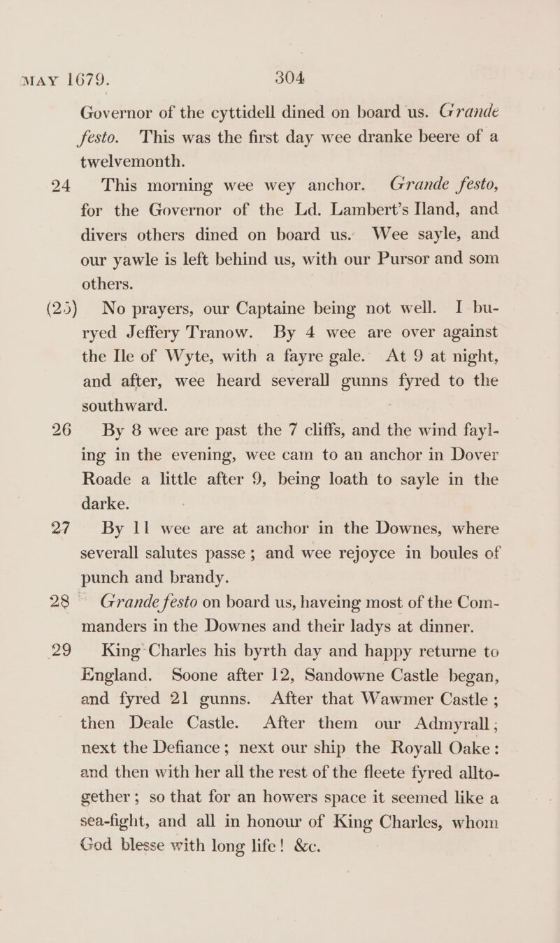 24 27 29 Governor of the cyttidell dined on board us. Grande twelvemonth. This morning wee wey anchor. Grande festo, for the Governor of the Ld. Lambert’s Iland, and divers others dined on board us. Wee sayle, and our yawle is left behind us, with our Pursor and som others. No prayers, our Captaine being not well. I bu- ryed Jeffery Tranow. By 4 wee are over against the Ile of Wyte, with a fayre gale. At 9 at night, and after, wee heard severall gunns fyred to the southward. | : By 8 wee are past the 7 cliffs, and the wind fayl- ing in the evening, wee cam to an anchor in Dover Roade a little after 9, being loath to sayle in the darke. By 11 wee are at anchor in the Downes, where severall salutes passe ; and wee rejoyce in boules of punch and brandy. Grande festo on board us, haveing most of the Com- manders in the Downes and their ladys at dinner. King Charles his byrth day and happy returne to England. Soone after 12, Sandowne Castle began, and fyred 21 gunns. After that Wawmer Castle ; then Deale Castle. After them our Admyrall; next the Defiance; next our ship the Royall Oake : and then with her all the rest of the fleete fyred allto- gether; so that for an howers space it seemed like a sea-fight, and all in honour of King Charles, whom God blesse with long life! &amp;c.