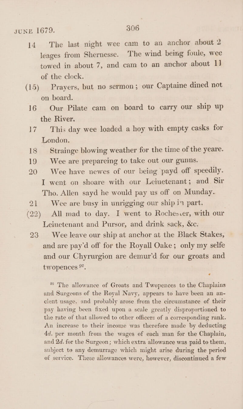 14 16 17 18 19 20 23 The last night wee cam to an anchor about 2 leages from Shernesse. The wind. being foule, wee towed in about 7, and cam to an anchor about 1] of the clock. Prayers, but no sermon; our Captaine dined not on board. Our Pilate cam on board to carry our ship up This day wee loaded a hoy with empty casks for London. Strainge blowing weather for the time of the yeare. Wee are prepareing to take out our gunms. Wee have newes of our being payd off speedily. I went on shoare with our Leiuetenant; and. Sir Tho. Allen sayd he would pay us off on Munday. Wee are busy in unrigging our ship part. All mad to day. I went to Rochesver, with our Leiuetenant and Pursor, and drink sack, &amp;c. Wee leave our ship at anchor at the Black Stakes, and are pay’d off for the Royall Oake; only my selfe and our Chyrurgion are demur’d for our groats and twopences °”. @ *” The allowance of Groats and Twopences to the Chaplains and Surgeons of the Royal Navy, appears to have been an an- cient usage, and probably arose from the circumstance of their pay having been fixed upon a scale greatly disproportioned to the rate of that allowed to other officers of a corresponding rank. An increase to their income was therefore made by deducting 4d. per month from the wages of each man for the Chaplain, and 2d. for the Surgeon; which extra allowance was paid to them, subject to any demurrage which might arise during the period of service. These allowances were, however, discontinued a few