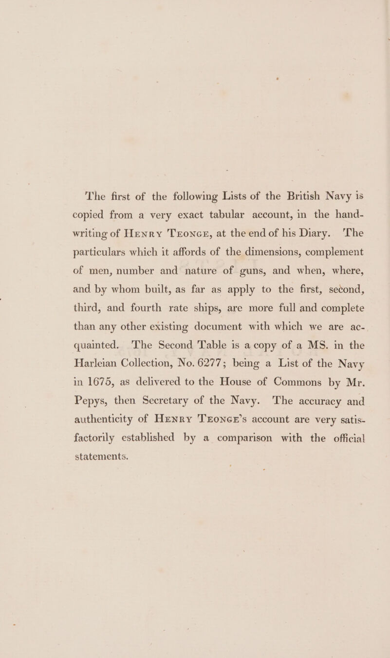 The first of the following Lists of the British Navy 1s copied from a very exact tabular account, in the hand- writing of Henry Trones, at the endof his Diary. ‘The particulars which it affords of the dimensions, complement of men, number and nature of guns, and when, where, and by whom built, as far as apply to the first, second, third, and fourth rate ships, are more full and complete than any other existing document with which we are ac- quainted. The Second Table is a copy of a MS. in the Harleian Collection, No. 6277; being a List of the Navy in 1675, as delivered to the House of Commons by Mr. Pepys, then Secretary of the Navy. The accuracy and authenticity of Henry TEoNGE’s account are very satis- factorily established by a comparison with the official statements.