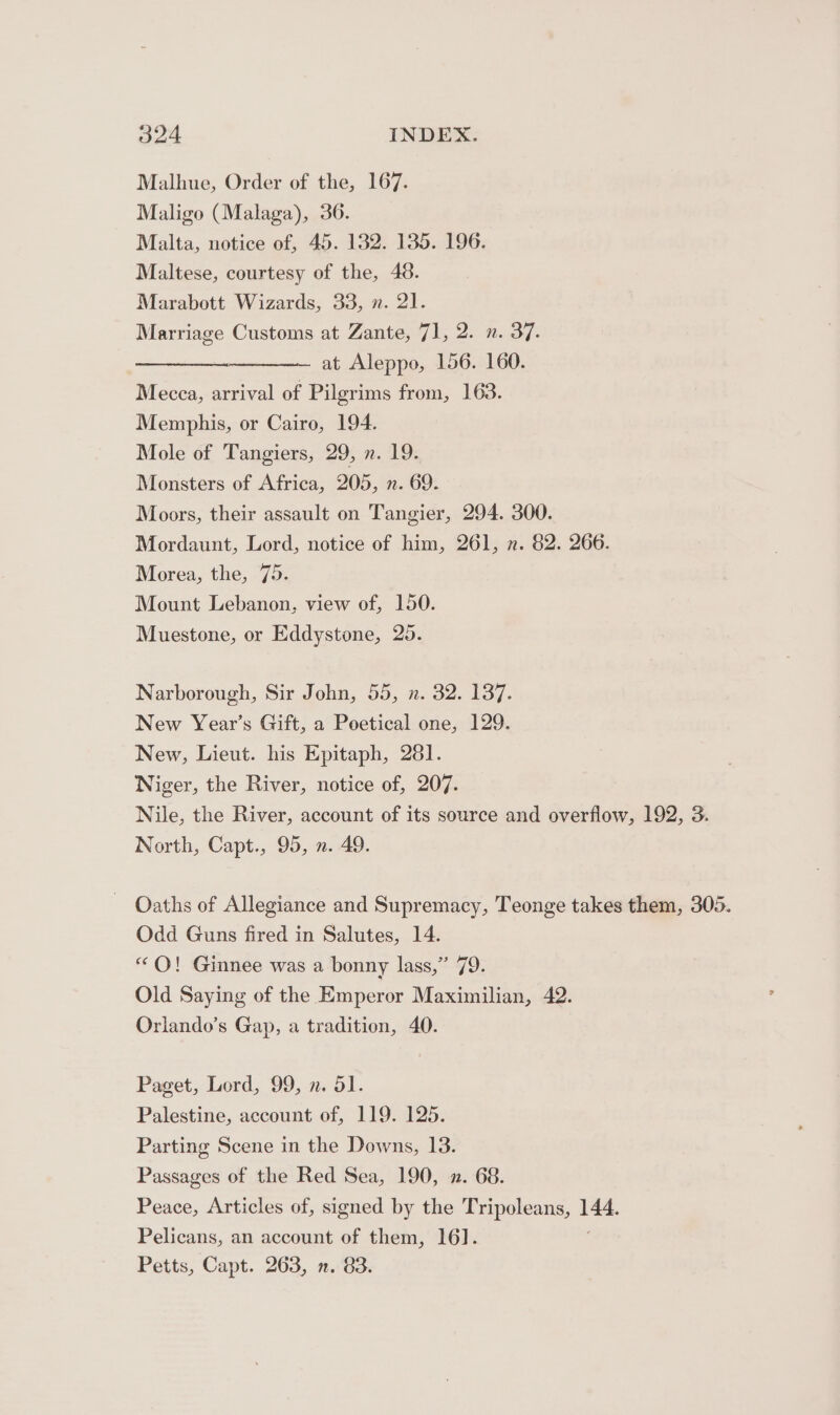 Malhue, Order of the, 167. Maligo (Malaga), 36. Malta, notice of, 45. 132. 135. 196. Maltese, courtesy of the, 48. Marabott Wizards, 33, n. 21. Marriage Customs at Zante, 71, 2. n. 37: ————— at Aleppo, 156. 160. Mecca, arrival of Pilgrims from, 163. Memphis, or Cairo, 194. Mole of Tangiers, 29, n. 19. Monsters of Africa, 205, n. 69. Moors, their assault on Tangier, 294. 300. Mordaunt, Lord, notice of him, 261, n. 82. 266. Morea, the, 75. Mount Lebanon, view of, 150. Muestone, or Eddystone, 25. Narborough, Sir John, 55, n. 32. 137. New Year’s Gift, a Poetical one, 129. New, Lieut. his Epitaph, 281. Niger, the River, notice of, 207. Nile, the River, account of its source and overflow, 192, 3. North, Capt., 95, ». 49. Oaths of Allegiance and Supremacy, Teonge takes them, 305. Odd Guns fired in Salutes, 14. “OQ! Ginnee was a bonny lass,” 79. Old Saying of the Emperor Maximilian, 42. Orlando’s Gap, a tradition, 40. Paget, Lord, 99, n. 51. Palestine, account of, 119. 125. Parting Scene in the Downs, 13. Passages of the Red Sea, 190, 2. 68. Peace, Articles of, signed by the Tripoleans, — Pelicans, an account of them, 16]. Petts, Capt. 263, . 83.