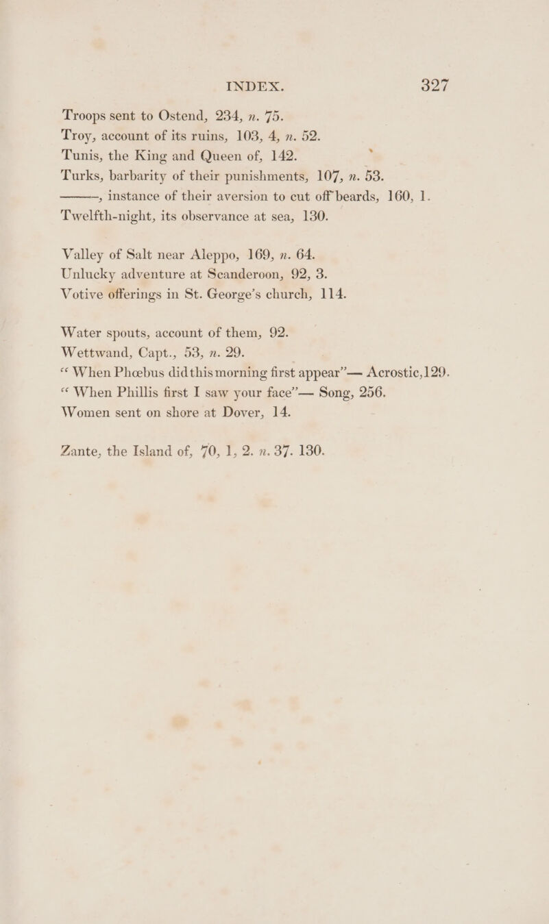 Troops sent to Ostend, 234, n. 75. Troy, account of its ruins, 103, 4, n. 52. Tunis, the King and Queen of, 142. q Turks, barbarity of their punishments, 107, n. 53. , instance of their aversion to cut off beards, 160, 1. Twelfth-night, its observance at sea, 130. Valley of Salt near Aleppo, 169, x. 64. Unlucky adventure at Scanderoon, 92, 3. Votive offerings in St. George’s church, 114. Water spouts, account of them, 92. Wettwand, Capt., 53, n. 29. « When Pheebus didthis morning first appear” — Acrostic,129. “ When Phillis first I saw your face’— Song, 256. Women sent on shore at Dover, 14. Zante, the Island of, 70, 1, 2. ». 37. 130.
