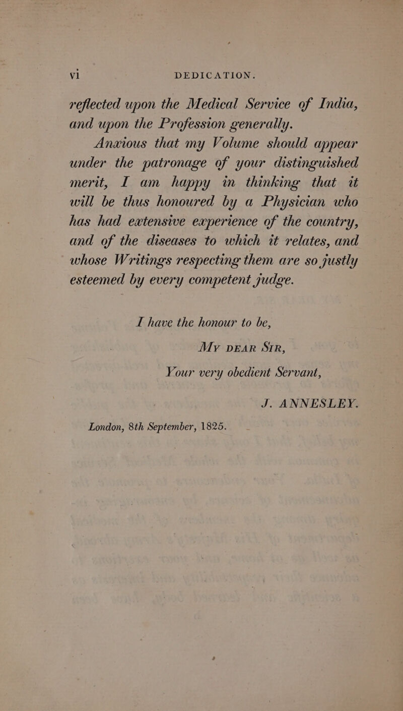 reflected upon the Medical Service of India, and upon the Profession generally. Anxious that my Volume should appear under the patronage of your distinguished merit, I am happy m thinking that it will be thus honoured by a Physician who has had extensive experience of the country, and of the diseases to which it relates, and whose Writings respecting them are so justly esteemed by every competent judge. I have the honour to be, My pear Sir, Your very obedient Servant, J. ANNESLEY. London, 8th September, 1825.