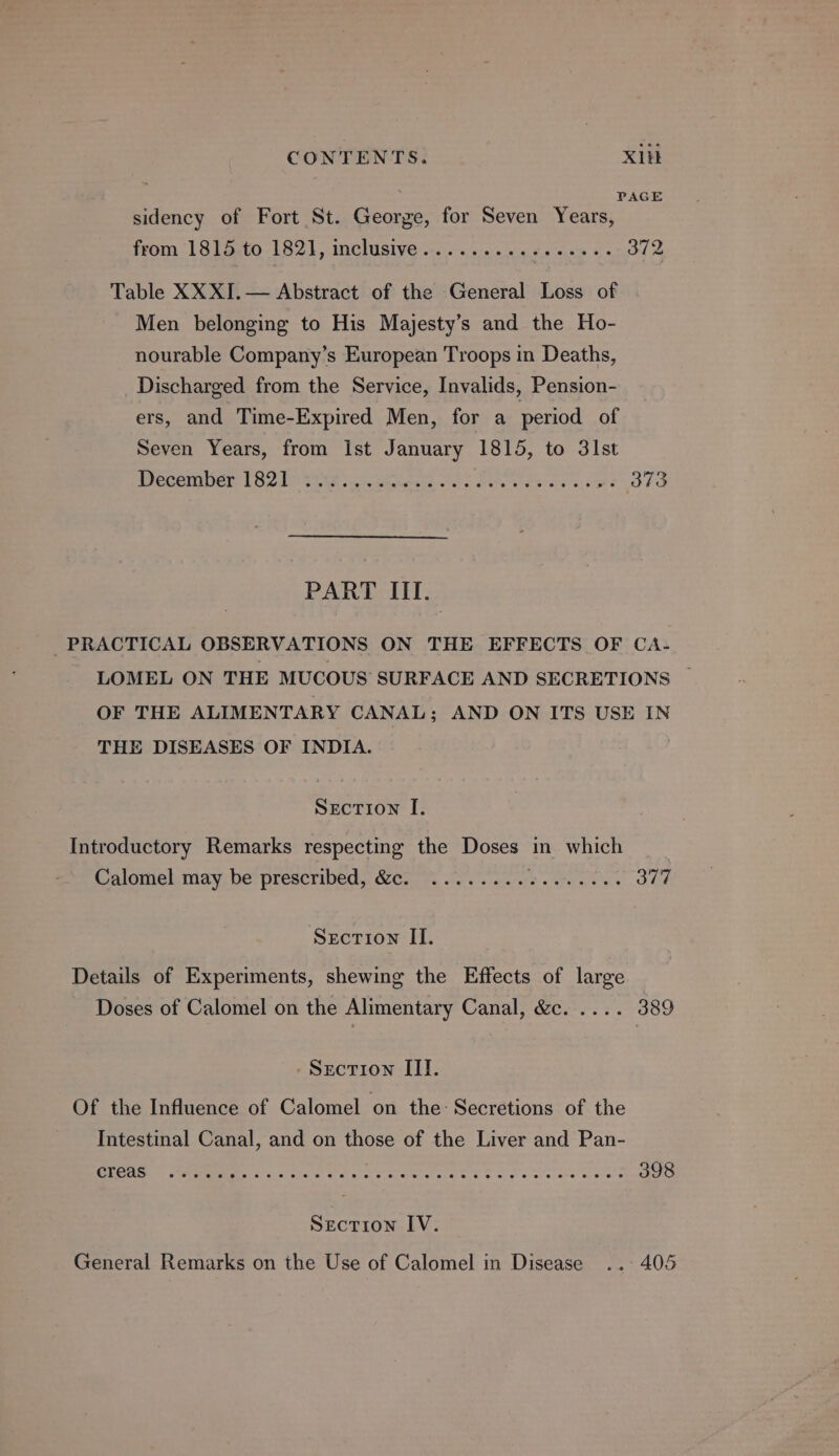 : PAGE sidency of Fort St. George, for Seven Years, from | Stato 182), inclusive scs.e- seen «es 372 Table XXXI.— Abstract of the General Loss of Men belonging to His Majesty’s and the Ho- nourable Company’s European Troops in Deaths, Discharged from the Service, Invalids, Pension- ers, and Time-Expired Men, for a period of Seven Years, from Ist January 1815, to 3lst Becombern [82:10 2218 -aaecta eb See ee ey ashe 373 PART III. PRACTICAL OBSERVATIONS ON THE EFFECTS OF CA- LOMEL ON THE MUCOUS SURFACE AND SECRETIONS ~ OF THE ALIMENTARY CANAL; AND ON ITS USE IN THE DISEASES OF INDIA. Secrion I, Introductory Remarks respecting the oe in which Caloriel may, be prescribed, &amp;e.0 . v.e pe One Section II. Details of Experiments, shewing the Effects of large Doses of Calomel on the Alimentary Canal, &amp;c. .... 389 - Section III. Of the Influence of Calomel on the: Secretions of the Intestinal Canal, and on those of the Liver and Pan- SORE WEEE. og crake Cao a a OES ee ee Teta 398 Section IV. General Remarks on the Use of Calomel in Disease ..- 405