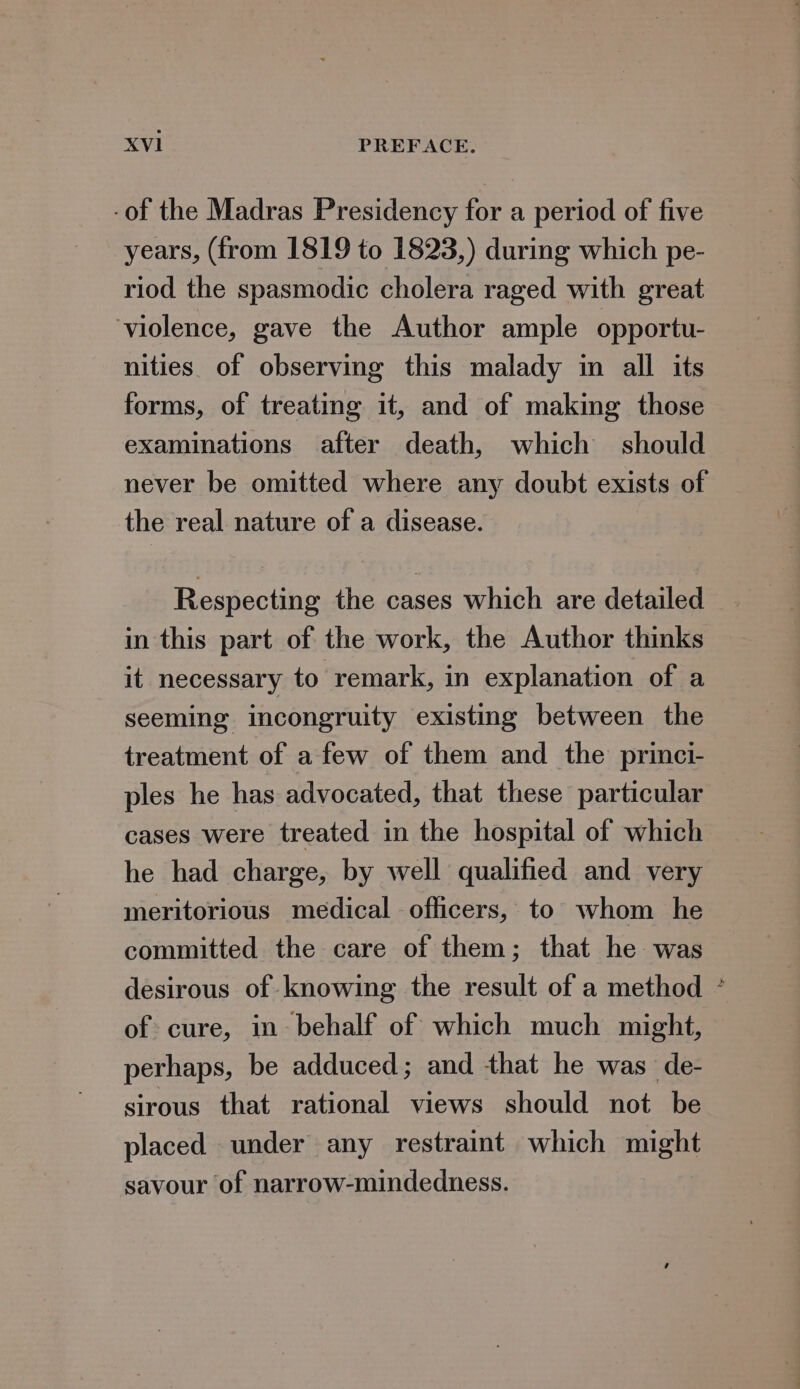 -of the Madras Presidency for a period of five years, (from 1819 to 1823,) during which pe- riod the spasmodic cholera raged with great violence, gave the Author ample opportu- nities. of observing this malady in all its examinations after death, which should never be omitted where any doubt exists of the real nature of a disease. Respecting the cases which are detailed in this part of the work, the Author thinks it necessary to remark, in explanation of a seeming incongruity existing between the treatment of a few of them and the princi- ples he has advocated, that these particular cases were treated in the hospital of which he had charge, by well qualified and very meritorious medical officers, to whom he committed the care of them; that he was desirous of knowing the result of a method of cure, in behalf of which much might, perhaps, be adduced; and that he was de- sirous that rational views should not be placed under any restraint which might savour of narrow-mindedness. ¥