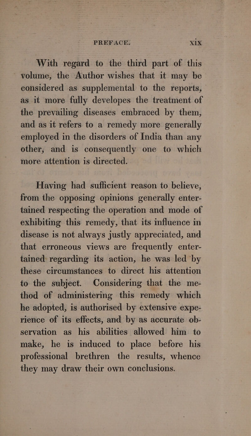 With regard to the third part of this volume, the Author wishes that it may be considered as supplemental to the reports, as it more fully developes the treatment of the prevailing diseases embraced by them, and as it refers to a remedy more generally employed in the disorders of India than any other, and is consequently one to which more attention is directed. Having had sufficient reason to believe, from the opposing opinions generally enter- tained respecting the operation and mode of exhibiting this remedy, that its influence in disease is not always justly appreciated, and that erroneous views are frequently enter- tained: regarding its action, he was led ‘by these circumstances to direct his attention to the subject. Considering that the me- thod of administering this remedy which he adopted, is authorised by extensive expe- rience of its effects, and by as accurate ob- servation as his abilities allowed him to make, he is induced to place before his professional brethren the results, whence they may draw their own conclusions.