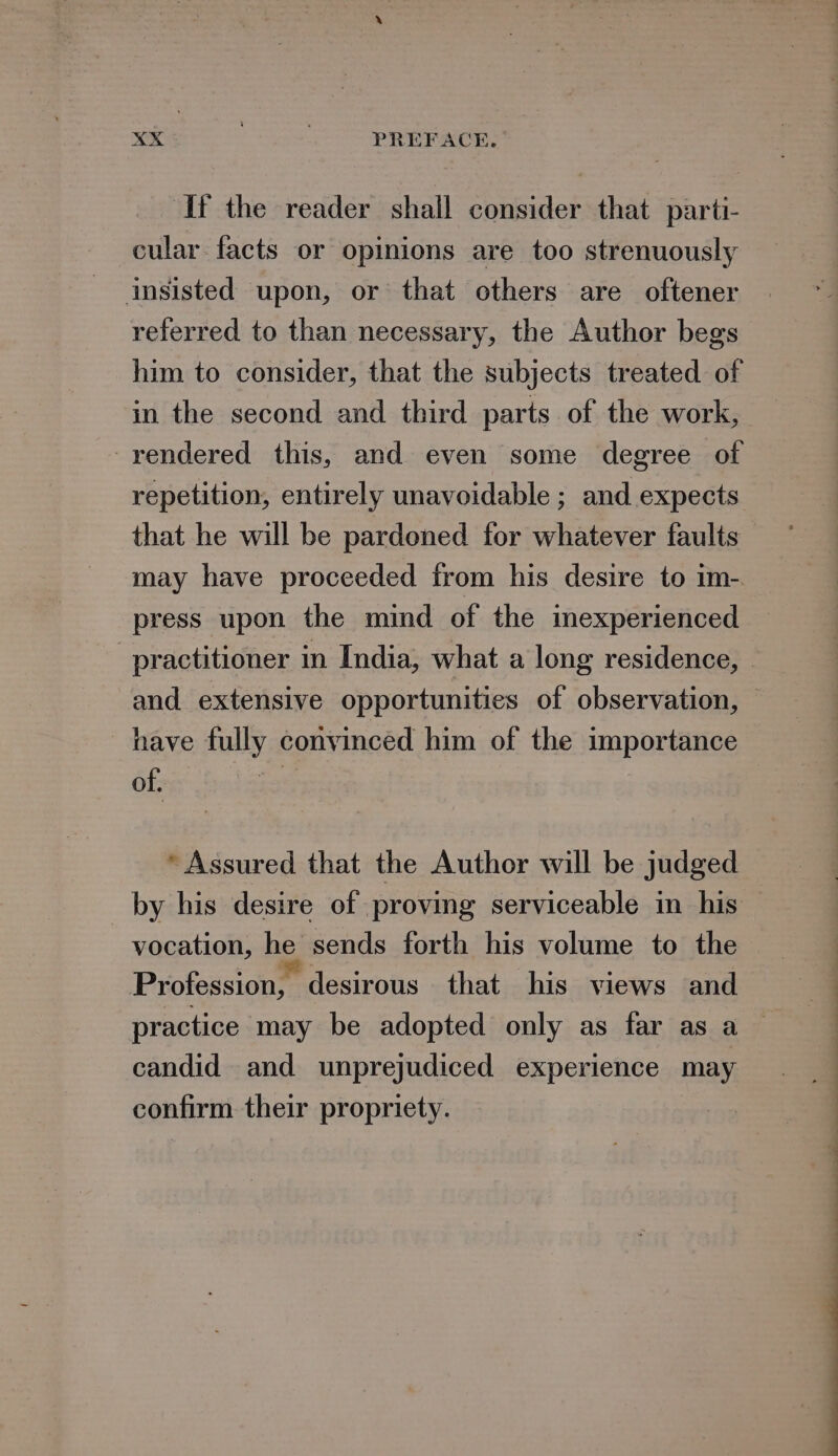 If the reader shall consider that parti- cular facts or opinions are too strenuously insisted upon, or that others are oftener referred to than necessary, the Author begs him to consider, that the subjects treated of in the second and third parts of the work, -rendered this, and even some degree of repetition, entirely unavoidable ; and expects that he will be pardoned for whatever faults may have proceeded from his desire to im- press upon the mind of the inexperienced and extensive opportunities of observation, have fully convinced him of the importance of. * Assured that the Author will be judged vocation, he. sends forth his volume to the Profession, desirous that his views and candid and unprejudiced experience may confirm their propriety.