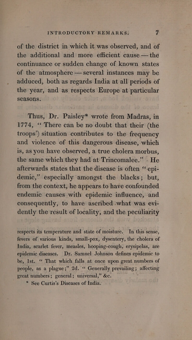 of the district in which it was observed, and of the additional and more efficient cause — the continuance or sudden change of known states of the atmosphere — several instances may be adduced, both as regards India at all periods of the year, and as respects Europe at particular seasons. | Thus, Dr. Paisley* wrote from Madras, in 1774, “‘ There can be no doubt that their (the troops’) situation contributes to the frequency and violence of this dangerous disease, which is, as you have observed, a true cholera morbus, the same which they had at Trincomalee.” - He afterwards states that the disease is often “ epi- demic,” especially amongst the blacks; but, from the context, he appears to have confounded endemic causes with epidemic influence, and consequently, to have ascribed -what was evi- dently the result of locality, and the peculiarity respects its temperature and state of moisture. In this sense, fevers of various kinds, small-pox, dysentery, the cholera of India, scarlet fever, measles, hooping-cough, erysipelas, are epidemic diseases. Dr. Samuel Johnson defines epidemic to be, Ist. ‘‘ That which falls at once upon great numbers of people, as a plague;” 2d. “ Generally prevailing; affecting great numbers ; general ; universal,” &amp;c. . ; * See Curtis’s Diseases of India-