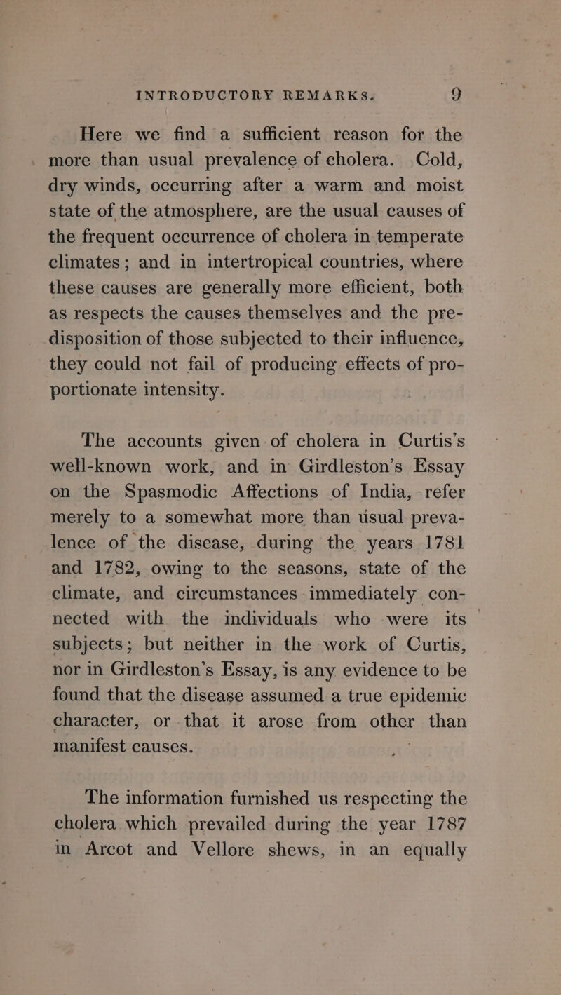 Here we find a sufficient reason for the more than usual prevalence of cholera. Cold, dry winds, occurring after a warm and moist state of the atmosphere, are the usual causes of the frequent occurrence of cholera in temperate climates ; and in intertropical countries, where these causes are generally more efficient, both as respects the causes themselves and the pre- disposition of those subjected to their influence, they could not fail of producing effects of pro- portionate intensity. The accounts given of cholera in Curtis’s well-known work, and in Girdleston’s Essay on the Spasmodic Affections of India, -refer merely to a somewhat more than usual preva- lence of the disease, during the years 1781 and 1782, owing to the seasons, state of the climate, and circumstances immediately con- nected with the individuals who were its subjects; but neither in the work of Curtis, nor in Girdleston’s Essay, is any evidence to be found that the disease assumed a true epidemic character, or that it arose from other than manifest causes. 3 The information furnished us respecting the cholera which prevailed during the year 1787 in Arcot and Vellore shews, in an equally