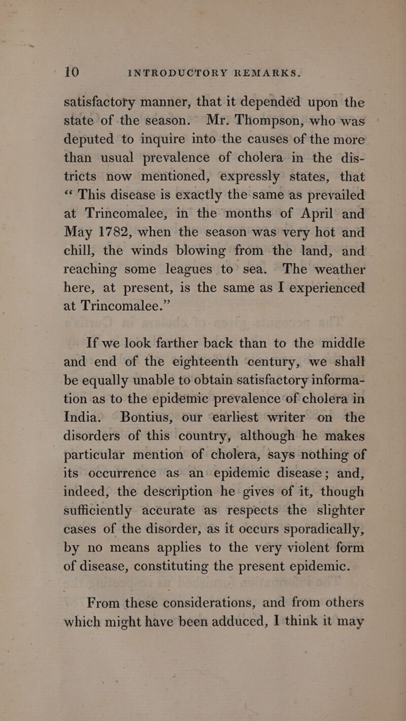 satisfactory manner, that it dependéd upon the state of the season. Mr. Thompson, who was deputed to inquire into the causes of the more than usual prevalence of cholera in the dis- tricts now mentioned, expressly states, that «« This disease is exactly the same as prevailed at Trincomalee, in the months of April and May 1782, when the season was very hot and chill, the winds blowing from the land, and reaching some leagues to sea. The weather here, at present, is the same as I experienced at Trincomalee.” If we look farther back than to the middle and end of the eighteenth ‘century, we shall be equally unable to obtain satisfactory informa- tion as to the epidemie prevalence of cholera in India. Bontius, our earliest writer on the disorders of this country, although he makes particular mention of cholera, says nothing of its occurrence as an epidemic disease; and, indeed, the description he gives of it, though sufficiently accurate as respects the slighter cases of the disorder, as it occurs sporadically, by no means applies to the very violent form of disease, constituting the present epidemic. From these considerations, and from others which might have been adduced, | think it may