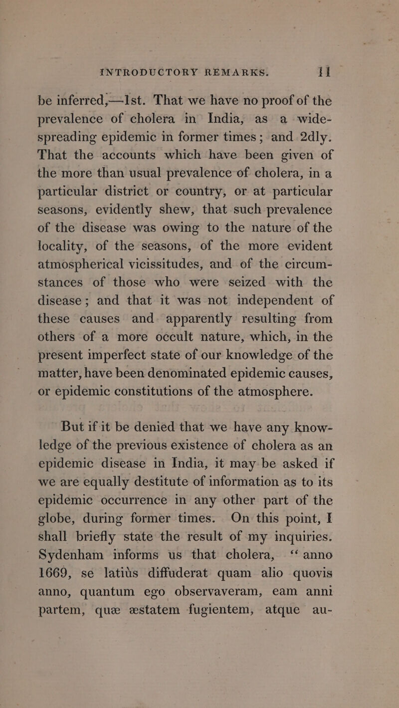 be inferred,—Ist. That we have no proof of the prevalence of cholera in India, as a wide- spreading epidemic in former times ; and 2dly. That the accounts which have been given of the more than usual prevalence of cholera, in a particular district or country, or at particular seasons, evidently shew, that such prevalence of the disease was owing to the nature of the locality, of the seasons, of the more evident atmospherical vicissitudes, and of the circum- stances of those who were seized with the disease; and that it was not independent of these causes and. apparently resulting from others of a more occult nature, which, in the present imperfect state of our knowledge of the matter, have been denominated epidemic causes, or epidemic constitutions of the atmosphere. But if it be denied that we have any know- ledge of the previous existence of cholera as an epidemic disease in India, it may be asked if we are equally destitute of information as to its epidemic occurrence in any other part of the globe, during former times. On this point, I shall briefly state the result of my inquiries. Sydenham informs us that cholera, ‘‘ anno 1669, se latits diffuderat quam alio quovis anno, quantum ego observaveram, eam anni partem, que estatem fugientem, atque au-