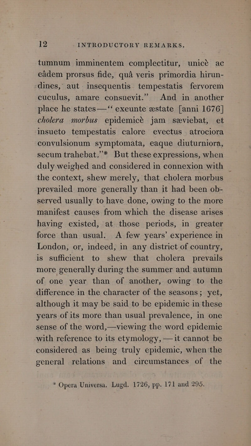 tumnum imminentem complectitur, unicé ac eidem prorsus fide, qua veris primordia hirun- dines, aut insequentis. tempestatis fervorem cuculus, amare consuevit.” And in another place he states —‘‘ exeunte estate [anni 1676] cholera morbus epidemicé jam seviebat, et insueto tempestatis calore evectus atrociora convulsionum symptomata, eaque diuturniora, secum trahebat.’* But these expressions, when duly weighed and considered in connexion with the context, shew merely, that cholera morbus prevailed more generally than it had been ob- served usually to have done, owing to the more manifest causes from which the disease arises having existed, at those periods, in greater force than usual. A few years’ experience in London, or, indeed, in any district of country, is sufficient to shew that cholera prevails more generally during the summer and autumn of one year than of another, owing to the difference in the character of the seasons; yet, although it may be said to be epidemic in these years of its more than usual prevalence, in one sense of the word,—viewing the word epidemic -with reference to its etymology, —it cannot be considered as being truly epidemic, when the general relations and circumstances of the * Opera Universa. Lugd. 1726, pp. 171 and 295.