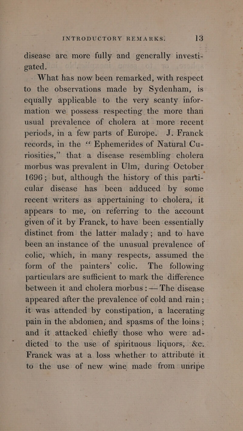disease are more fully and generally investi-_ - gated. | bak - What has now been remarked, with respect to the observations made by Sydenham, is equally applicable to the very scanty infor- mation we possess respecting the more than usual prevalence of cholera at more recent periods, in a few parts of Europe. J. Franck records, in the ‘‘ Ephemerides of Natural Cu- riosities,” that a disease resembling cholera morbus was prevalent in Ulm, during October 1696; but, although the history of this parti- cular disease has been adduced by some recent writers aS appertaining to cholera, it appears to me, on referring to the account given of it by Franck, to have been essentially distinct from the latter malady; and to have been an instance of the unusual prevalence of colic, which, in many respects, assumed the form of the painters’ colic. The following particulars are sufficient to mark the difference between it and cholera morbus : — The disease appeared after the prevalence of cold and rain ; it was attended by constipation, a lacerating pain in the abdomen, and spasms of the loins ; and it attacked chiefly those who were ad- dicted to the use of spirituous liquors, &amp;c. Franck was at a loss whether to attribute it to the use of new wine made from unripe