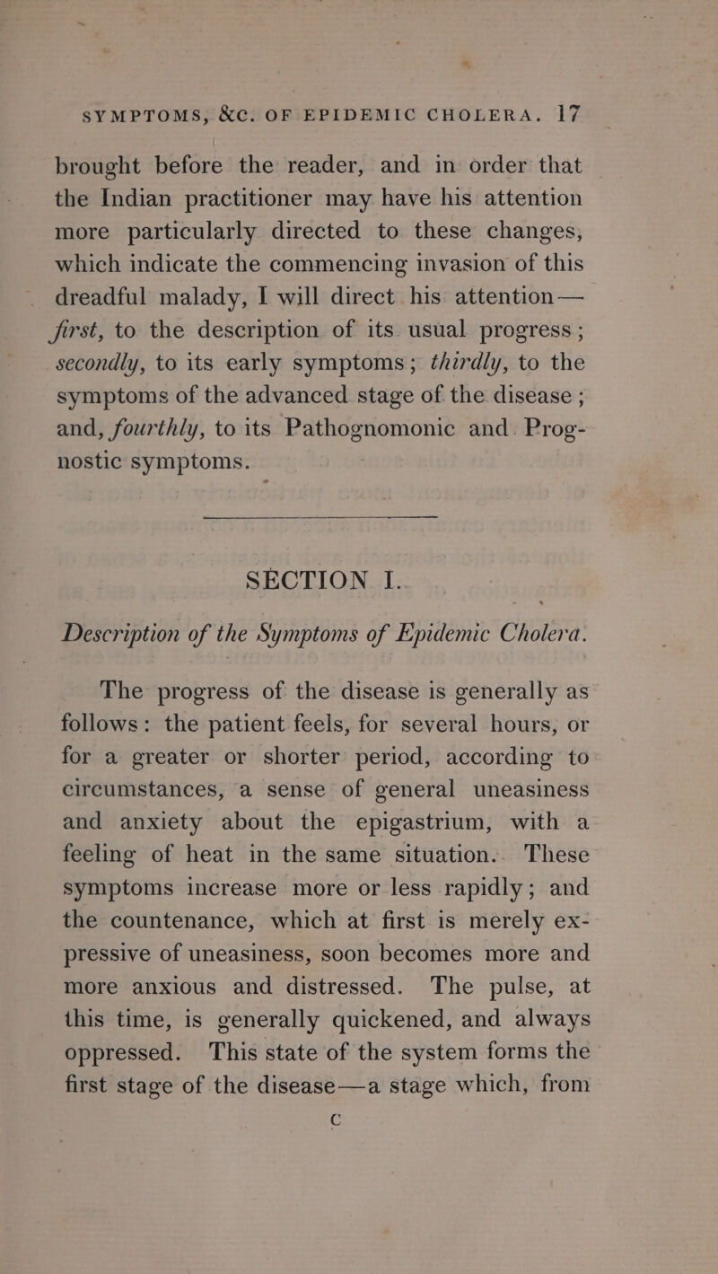 brought before the reader, and in order that the Indian practitioner may have his attention more particularly directed to these changes, which indicate the commencing invasion of this dreadful malady, I will direct his attention — Jirst, to the description of its usual progress ; secondly, to its early symptoms; thirdly, to the symptoms of the advanced stage of the disease ; and, fourthly, to its Pathognomonic and. Prog- nostic symptoms. SECTION I. Description of the Symptoms of Epidemic Cholera. The progress of the disease is generally as follows: the patient feels, for several hours, or for a greater or shorter period, according to circumstances, a sense of general uneasiness and anxiety about the epigastrium, with a feeling of heat in the same situation.. These symptoms increase more or less rapidly; and the countenance, which at first is merely ex- pressive of uneasiness, soon becomes more and more anxious and distressed. The pulse, at this time, is generally quickened, and always oppressed. This state of the system forms the first stage of the disease —a stage which, from ic