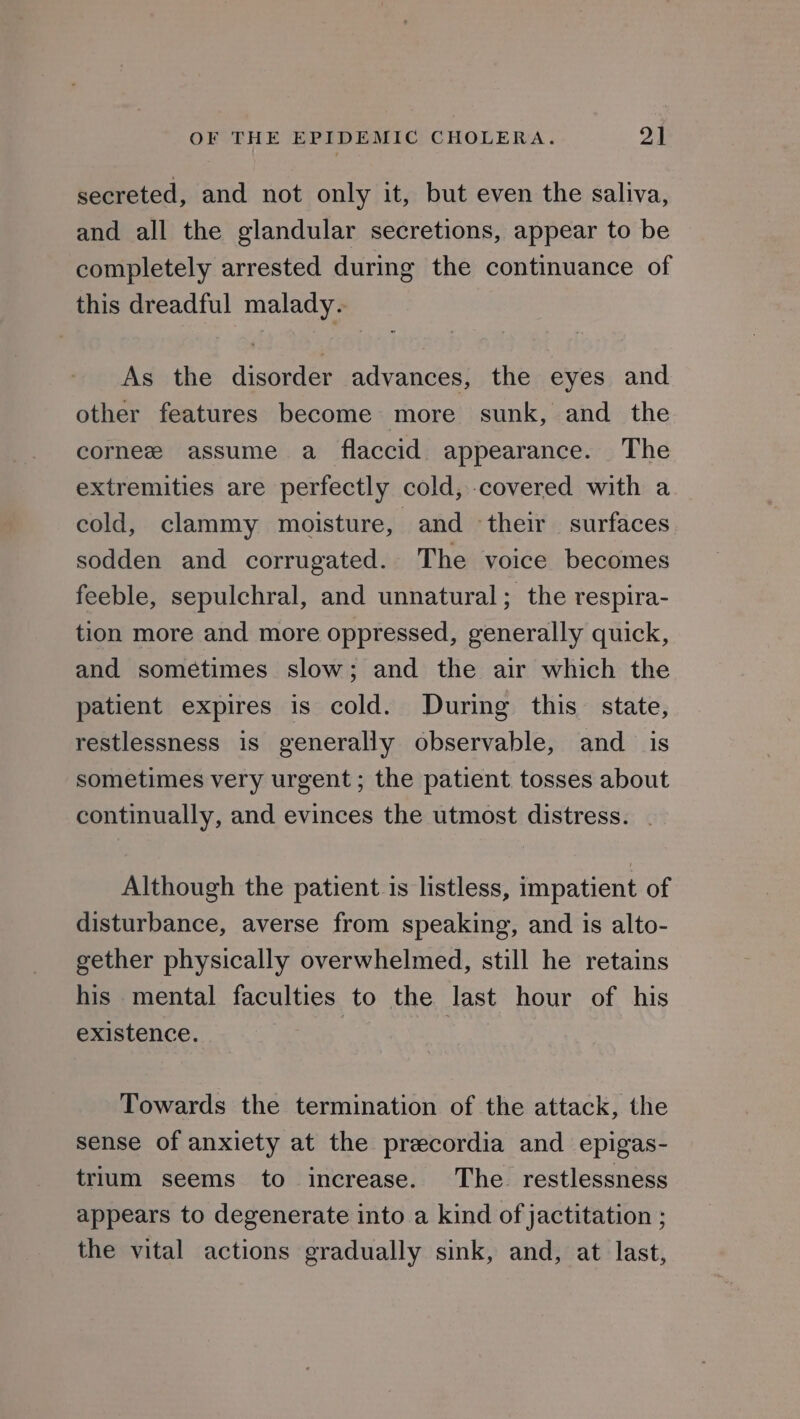 secreted, and not only it, but even the saliva, and all the glandular secretions, appear to be completely arrested during the continuance of this dreadful malady. As the disorder advances, the eyes and other features become more sunk, and the cornee assume a flaccid. appearance. The extremities are perfectly cold, covered with a cold, clammy moisture, and their surfaces sodden and corrugated. The voice becomes feeble, sepulchral, and unnatural; the respira- tion more and more oppressed, generally quick, and sometimes slow; and the air which the patient expires is cold. During this state, restlessness is generally observable, and is sometimes very urgent ; the patient tosses about continually, and evinces the utmost distress. . Although the patient is listless, impatient of disturbance, averse from speaking, and is alto- gether physically overwhelmed, still he retains his mental faculties to the last hour of his existence. | | Towards the termination of the attack, the sense of anxiety at the precordia and epigas- trium seems to increase. The restlessness appears to degenerate into a kind of jactitation ; the vital actions gradually sink, and, at last,