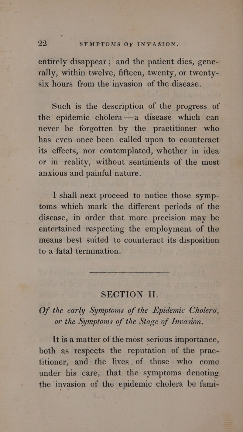 entirely disappear ; and the patient dies, gene- rally, within twelve, fifteen, twenty, or twenty- six hours from the invasion of the disease. Such is the description of the progress of the epidemic cholera—a disease which can never be forgotten by the practitioner who has even once been called upon to counteract its effects, nor contemplated, whether in idea or in reality, without sentiments of the most anxious and painful nature. I shall next proceed to notice those symp- toms which mark the different periods of the disease, in order that more precision may be entertained respecting the employment of the means best suited to counteract its disposition to a fata] termination. SECTION II. Of the early Symptoms of the Epidemic Cholera, or the Symptoms of the Stage of Invasion. It isa matter of the most serious importance, both as respects the reputation of the prac- titioner, and: the lives. of those who come under his care, that the symptoms denoting the invasion of the epidemic cholera be fami-