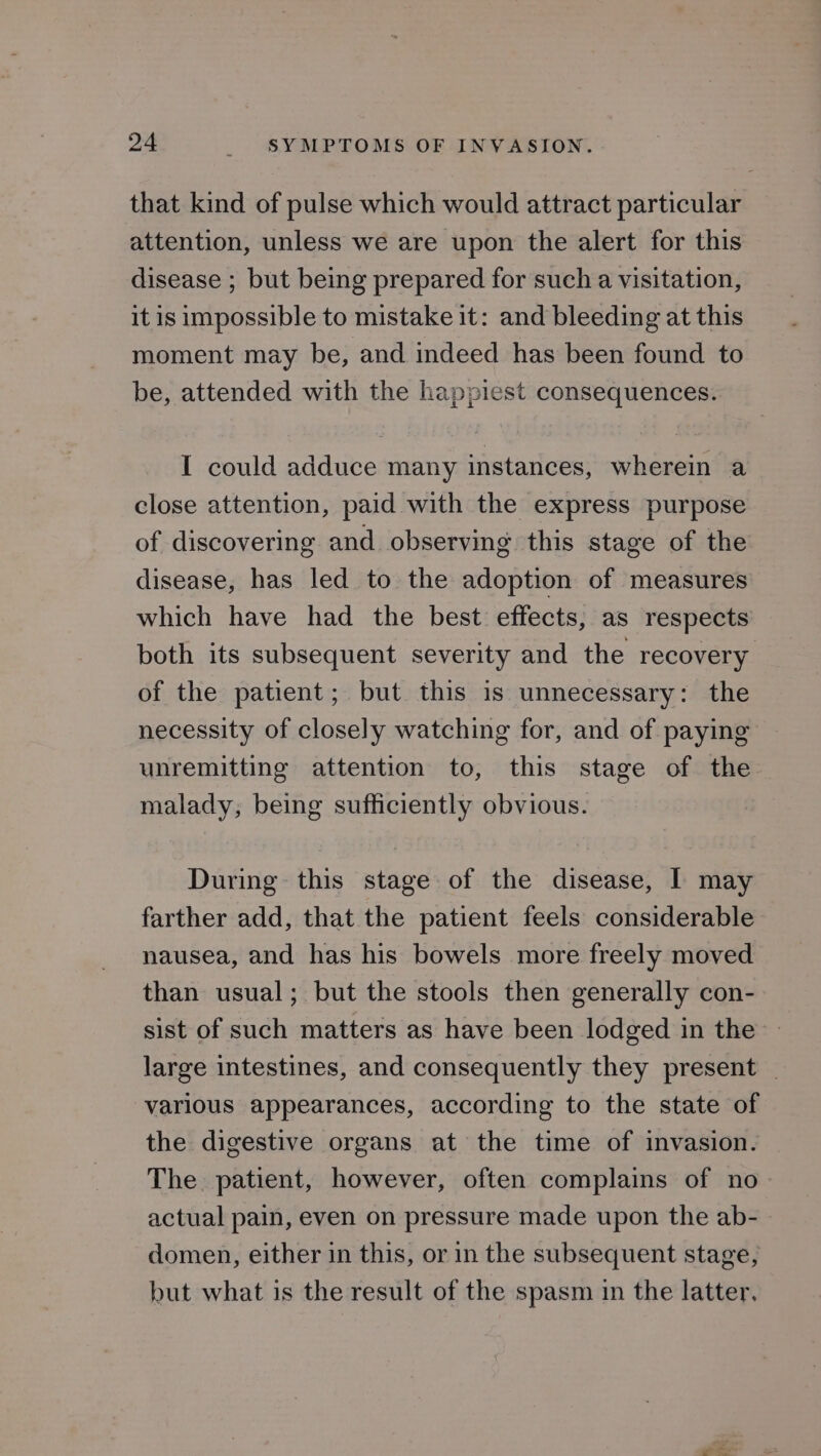 that kind of pulse which would attract particular attention, unless we are upon the alert for this disease ; but being prepared for such a visitation, it is impossible to mistake it: and bleeding at this moment may be, and indeed has been found to be, attended with the happiest consequences. I could adduce many instances, wherein a close attention, paid with the express purpose of discovering and observing this stage of the disease, has led to the adoption of measures which have had the best effects, as respects both its subsequent severity and the recovery of the patient; but this is unnecessary: the necessity of closely watching for, and of paying unremitting attention to, this stage of the malady, being sufficiently obvious. During this stage of the disease, I may farther add, that the patient feels considerable nausea, and has his bowels more freely moved than usual; but the stools then generally con- sist of such matters as have been lodged in the large intestines, and consequently they present _ various appearances, according to the state of the digestive organs at the time of invasion. — The patient, however, often complains of no actual pain, even on pressure made upon the ab- domen, either in this, or in the subsequent stage, but what is the result of the spasm in the latter.