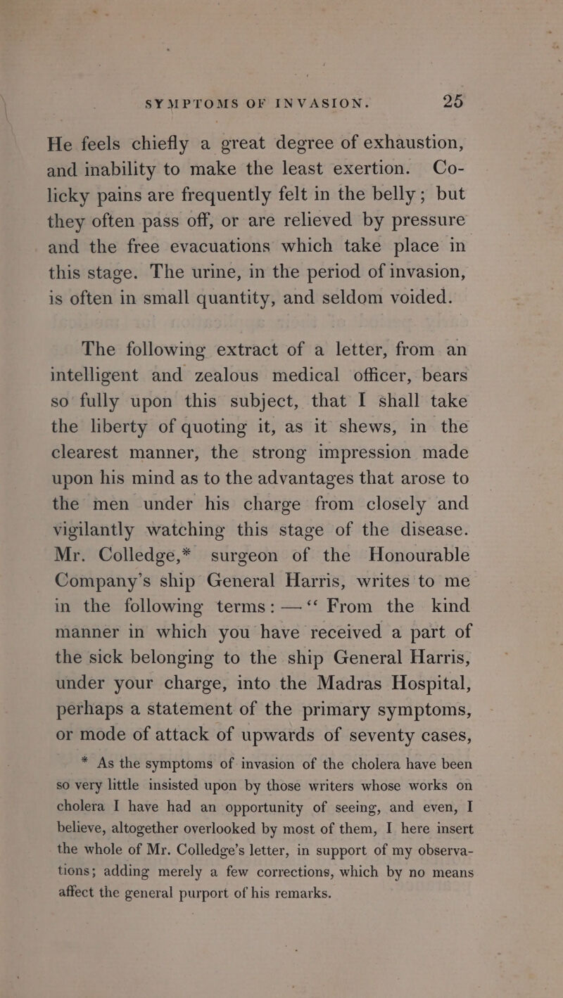 He feels chiefly a great degree of exhaustion, and inability to make the least exertion. Co- licky pains are frequently felt in the belly; but they often pass off, or are relieved by pressure and the free evacuations which take place in this stage. The urine, in the period of invasion, is often in small quantity, and seldom voided. The following extract of a letter, from an intelligent and zealous medical officer, bears so fully upon this subject, that I shall take the liberty of quoting it, as it shews, in the clearest manner, the strong impression made upon his mind as to the advantages that arose to the men under his charge from closely and vigilantly watching this stage of the disease. Mr. Colledge,* surgeon of the Honourable Company's ship General Harris, writes to me in the following terms: —‘‘ From the kind manner in which you have received a part of the sick belonging to the ship General Harris, under your charge, into the Madras Hospital, perhaps a statement of the primary symptoms, or mode of attack of upwards of seventy cases, * As the symptoms of invasion of the cholera have been so very little insisted upon by those writers whose works on cholera I have had an opportunity of seeing, and even, I believe, altogether overlooked by most of them, I here insert the whole of Mr. Colledge’s letter, in support of my observa- tions; adding merely a few corrections, which by no means affect the general purport of his remarks.