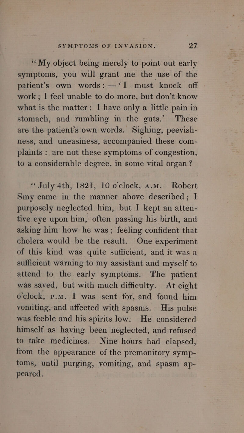 ‘My object being merely to point out early symptoms, you will grant me the use of the patient’s own words: —‘I must knock off work; I feel unable to do more, but don’t know what is the matter: I have only a little pain in stomach, and rumbling in the guts.’ These are the patient's own words. Sighing, peevish- ness, and uneasiness, accompanied these com- plaints : are not these symptoms of congestion, to a considerable degree, in some vital organ ? “ July 4th, 1821, 10 o'clock, a.m. Robert Smy came in the manner above described; I purposely neglected him, but I kept an atten- tive eye upon him, often passing his birth, and asking him how he was; feeling confident that cholera would be the result. One experiment of this kind was quite sufficient, and it was a sufficient warning to my assistant and myself to attend to the early symptoms. The patient was saved, but with much difficulty. At eight oclock, p.m. I was sent for, and found him vomiting, and affected with spasms. His pulse was feeble and his spirits low. He considered himself as having been neglected, and refused to take medicines. Nine hours had elapsed, from the appearance of the premonitory symp- toms, until purging, vomiting, and spasm ap- peared,