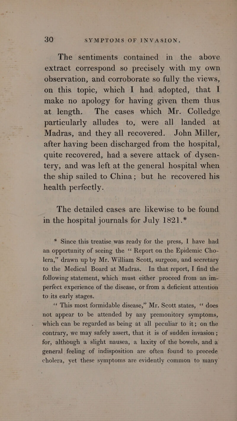 The sentiments contained in the above extract correspond so precisely with my own observation, and corroborate so fully the views, on this topic, which I had adopted, that I make no apology for having given them thus at length. The cases which Mr. Colledge particularly alludes to, were all landed at Madras, and they all recovered. John Miller, after having been discharged from the hospital, quite recovered, had a severe attack of dysen- tery, and was left at the general hospital when the ship sailed to China; but he recovered his health perfectly. The detailed cases are likewise to be found in the hospital journals for July 1821.* * Since this treatise was ready for the press, I have had an opportunity of seeing the ‘‘ Report on the Epidemic Cho- lera,” drawn up by Mr. William Scott, surgeon, and secretary to the Medical Board at Madras. In that report, I find the following statement, which must either proceed from an im- perfect experience of the disease, or from a deficient attention to its early stages. ‘¢ This most formidable disease,” Mr. Scott states, ‘‘ does not appear to be attended by any premonitory symptoms, which can be regarded as being at all peculiar to it; on the contrary, we may safely assert, that it is of sudden inyasion ; for, although a slight nausea, a laxity of the bowels, and a general feeling of indisposition are often found to precede cholera, yet these symptoms are evidently common to many’