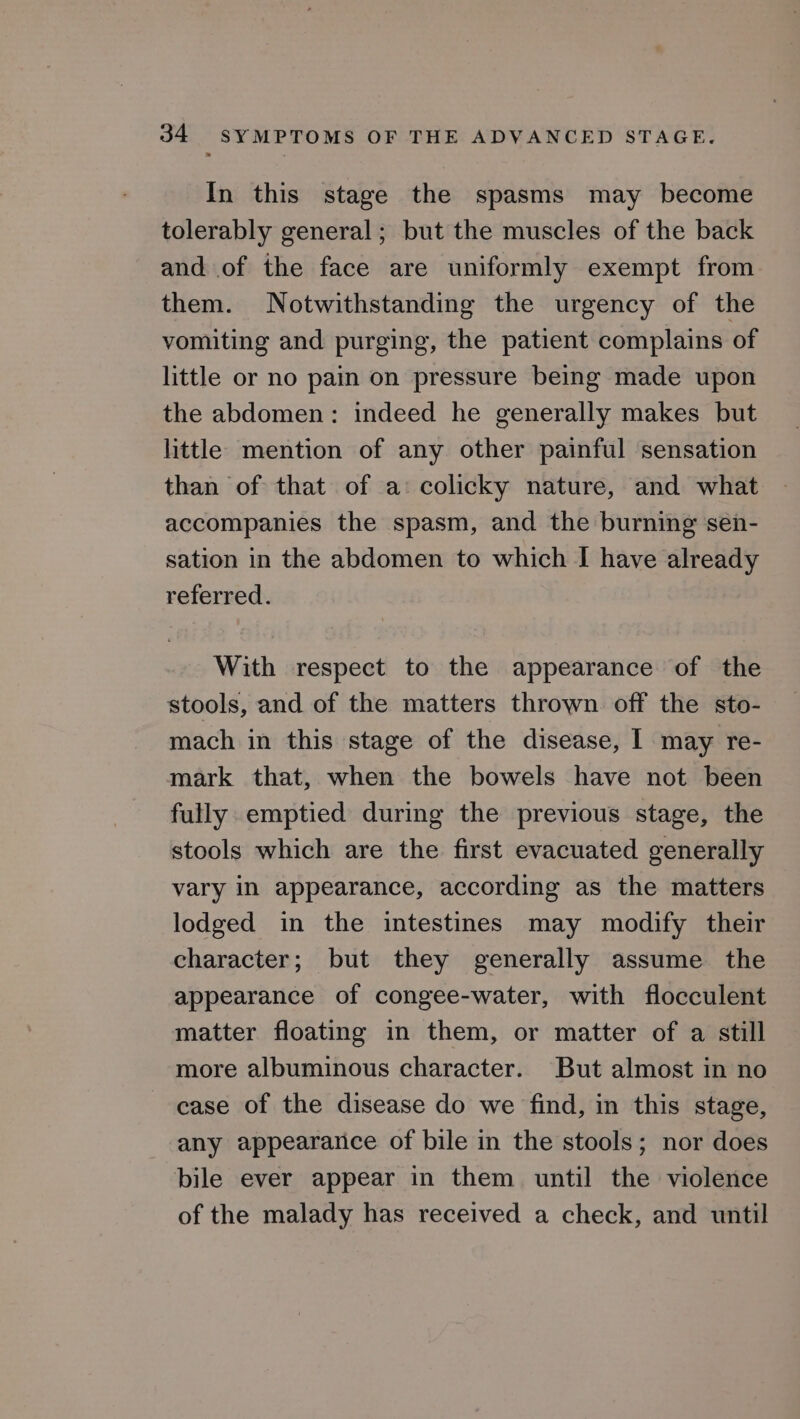 In this stage the spasms may become tolerably general; but the muscles of the back and of the face are uniformly exempt from them. Notwithstanding the urgency of the vomiting and purging, the patient complains of little or no pain on pressure being made upon the abdomen: indeed he generally makes but little mention of any other painful sensation than of that of a: colicky nature, and what accompanies the spasm, and the burning sen- sation in the abdomen to which I have already referred. With respect to the appearance of the stools, and of the matters thrown off the sto- mach in this stage of the disease, I may re- mark that, when the bowels have not been fully emptied during the previous stage, the stools which are the first evacuated generally vary in appearance, according as the matters lodged in the intestines may modify their character; but they generally assume the appearance of congee-water, with flocculent matter floating in them, or matter of a still more albuminous character. But almost in no case of the disease do we find, in this stage, any appearance of bile in the stools; nor does bile ever appear in them until the violence of the malady has received a check, and until