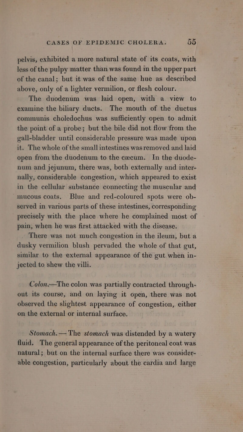 pelvis, exhibited a more natural state of its coats, with less of the pulpy matter than was found in the upper part of the canal; but it was of the same hue as described above, only of a lighter vermilion, or flesh colour. The duodenum was laid open, with a view to examine the biliary ducts. The mouth of the ductus communis choledochus was sufficiently open to admit the point of a probe; but the bile did not flow from the gall-bladder until considerable pressure was made upon it. The whole of the small intestines was removed and laid open from the duodenum to the cecum. In the duode- num and jejunum, there was, both externally and inter- nally, considerable congestion, which appeared to exist in the cellular substance connecting the muscular and mucous coats. Blue and red-coloured spots were ob- served in various parts of these intestines, corresponding precisely with the place where he complained most of pain, when he was first.attacked with the disease. There was not much congestion in the ileum, but a dusky vermilion blush pervaded the whole of that gut, similar to the external appearance of the gut. when in- jected to shew the villi. | Colon.—The colon was partially contracted through- out its course, and on laying it open, there was not observed the slightest appearance of congestion,. either on the external or internal surface. Stomach.— The stomach was distended by a watery fluid. The general appearance of the peritoneal coat was natural; but on the internal surface there was consider- able congestion, particularly about the cardia and large