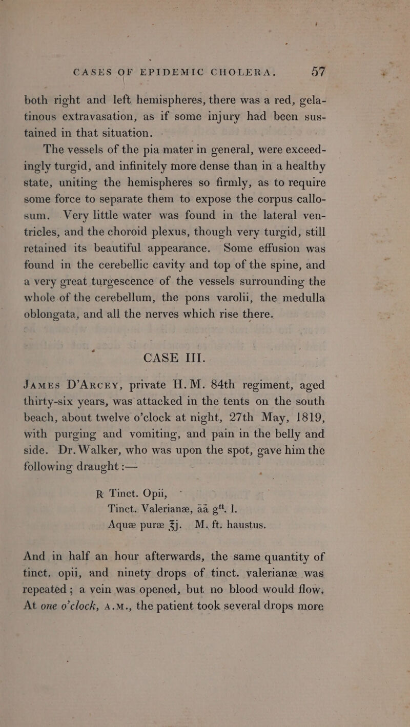 both right and left hemispheres, there was a red, gela- tinous extravasation, as if some injury had been sus- tained in that situation. The vessels of the pia mater in general, were exceed- ingly turgid, and infinitely more dense than in a healthy state, uniting the hemispheres so firmly, as to require some force to separate them to expose the corpus callo- sum. Very little water was found in the lateral ven- tricles, and the choroid plexus, though very turgid, still retained its beautiful appearance. Some effusion was found in the cerebellic cavity and top of the spine, and a very great turgescence of the vessels surrounding the whole of the cerebellum, the pons varoliu, the medulla oblongata, and all the nerves which rise there. CASE III. James D’ArcEy, private H.M. 84th regiment, aged thirty-six years, was attacked in the tents on the south beach, about twelve o’clock at night, 27th May, 1819, with purging and vomiting, and pain in the belly and side. Dr. Walker, who was upon the spot, gave him the following draught :— RK Tinct. Opn, Tinct. Valeriane, aa g**. |. Aquee puree 3]. M. ft. haustus. And in half an hour afterwards, the same quantity of tinct. opii, and ninety drops of tinct. valeriane was repeated ; a vein was opened, but no blood would flow, At one o'clock, A.m., the patient took several drops more