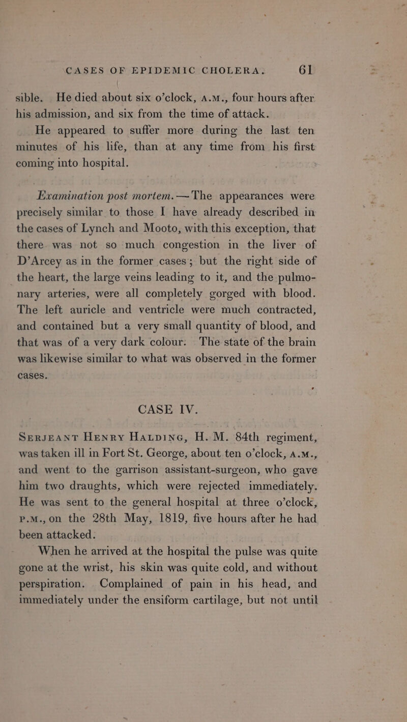 sible. He died about six o’clock, a.m., four hours after his admission, and six from the time of attack. | He appeared to suffer more during the last ten minutes of his life, than at any time from his first coming into hospital. Examination post mortem.— The appearances were precisely similar to those 1 have already described in the cases of Lynch and Mooto, with this exception, that there was not so much congestion in the liver of D’Arcey as in the former cases’; but the right side of _the heart, the large veins leading to it, and the pulmo- nary arteries, were all completely gorged with blood. The left auricle and ventricle were much contracted, and contained but a very small quantity of blood, and that was of a very dark colour: The state of the brain was likewise similar to what was observed in the former cases. CASE IV. SERJEANT Henry Haupine, H. M. 84th regiment, was taken ill in Fort St. George, about ten o’clock, a.m., and went to the garrison assistant-surgeon, who gave him two draughts, which were rejected immediately. He was sent to the general hospital at three o’clock, p.M.,on the 28th May, 1819, five hours after he had been attacked. When he arrived at the hospital the pulse was quite gone at the wrist, his skin was quite cold, and without perspiration. Complained of pain in his head, and immediately under the ensiform cartilage, but not until