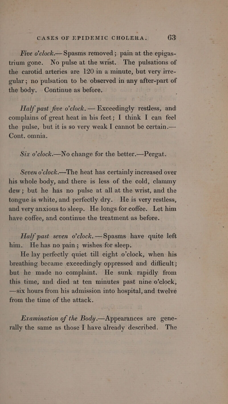 Five o’clock.— Spasms removed ; pain at the epigas- trium gone. No pulse at the wrist. The pulsations of the carotid arteries are 120 in a minute, but very irre- cular; no pulsation to be. observed in any after-part of the body. Continue as before. Half past five o’clock. — Exceedingly restless, and complains of great heat in his feet; I think I can feel the pulse, but it is so very weak I cannot be certain.— Cont. omnia. Siv o’clock.—No change for the better.—Pergat. Seven o’clock.—The heat has certainly increased over his whole body, and there is less of the cold, clammy dew; but he has no pulse at all at the wrist, and the tongue is white, and perfectly dry. He is very restless, and very anxious to sleep. He longs for coffee. Let him have coffee, and continue the treatment as before. Half past seven o’clock.—Spasms have quite left him. He has no pain; wishes for sleep. He lay perfectly quiet till eight o’clock, when his breathing became exceedingly oppressed and difficult ; but he made no complaint. He sunk rapidly from this time, and died at ten minutes past nine o’clock, —six hours from his admission into OT ace and twelve from the time of the attack. Examination of the Body.—Appearances are gene- rally the same as those I have already described. The