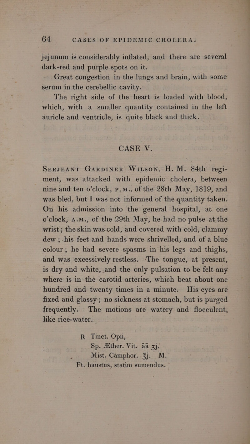 jejunum is considerably inflated, and there are several dark-red and purple spots on it. Great congestion in the lungs and brain, with some serum in the cerebellic cavity. The right side of the heart is loaded with blood) which, with a smaller quantity contained in the left auricle and ventricle, is quite black and thick. CASE V. SeRJEANT GARDINER Witson, H.M. 84th regi- ment, was attacked with epidemic cholera, between nine and ten o’clock, p.M., of the 28th May, 1819, and was bled, but I was not informed of the quantity taken. On his admission into the general hospital, at one o’clock, a.m., of the 29th May, he had no pulse at the wrist ; the skin was cold, and covered with cold, clammy dew ;-his feet and hands were shrivelled, and of a blue colour ; he had severe spasms in his legs and thighs, and was excessively restless. -The tongue, at present, is dry and white, and the only pulsation to be felt. any where is in the carotid arteries, which beat about one hundred and twenty times in a minute. His eyes are fixed and glassy; no sickness at stomach, but is purged frequently. The motions are watery and flocculent, like rice-water. kK Tinct. Opu, Sp. Aither. Vit. aa 3}. Mist. Camphor. 3). M. Ft. haustus, statim sumendus. °
