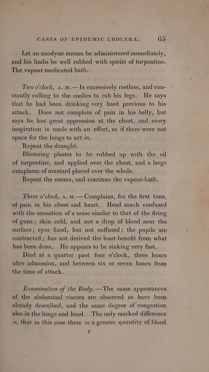 Let an anodyne enema be administered immediately, and his limbs be well rubbed with spirits of turpentine. The vapour medicated bath. Two o'clock, a. m.—Is excessively restless, and con- stantly calling to the coolies to rub his legs. He says that he had been drinking very hard previous to his attack. Does not complain of pain in his belly, but says he has great oppression at the chest, and every inspiration is made with an effort, as if there were not space for the lungs to act. in. Repeat the draught. Blistering plaster to be rubbed up with the oil of turpentine, and applied over the chest, and a large eataplasm of mustard placed over the whole. Repeat the enema, and continue the vapour-bath. Three o’clock, A.m.— Complains, for the first time, of pain in his chest and heart. Head much confused with the sensation of a noise similar to that of the firing of guns; skin cold, and not a drop of blood near the surface; eyes fixed, but not suffused; the pupils are contracted ; has not derived the least benefit from what has been done. He appears to be sinking very fast. Died at a quarter past four o'clock, three hours after admission, and between six or seven hours from the time of attack. Examination of the Body.—The same. appearances of the abdeminal viscera are observed as have been already described, and the same degree of congestion also in the lungs and head. The only marked difference is, that in this case there is a greater quantity of blood =