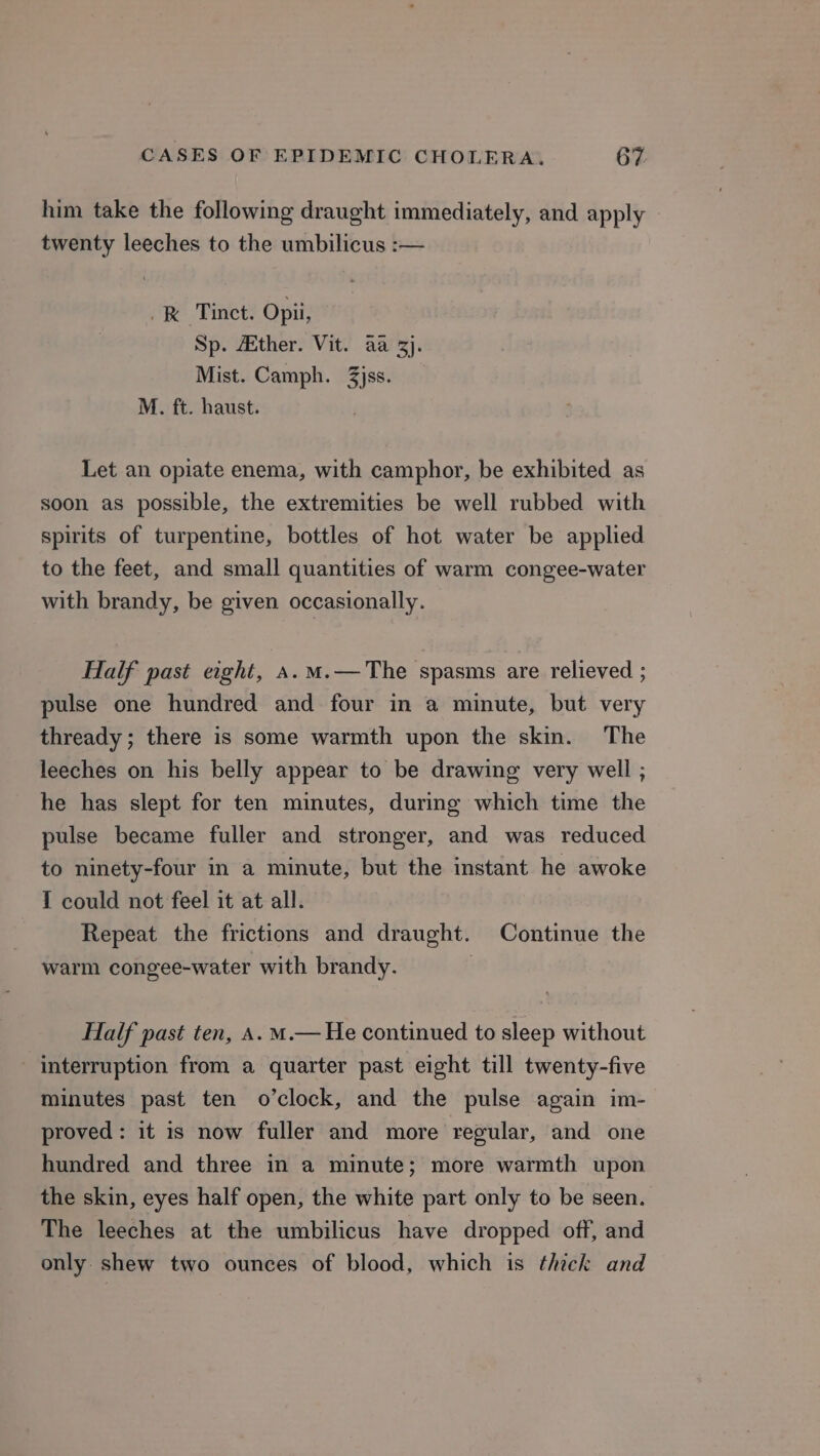 him take the following draught immediately, and apply twenty leeches to the umbilicus :— &amp; Tinct. Opii, Sp. Atther. Vit. aa 3}. Mist. Camph. 3jss. M. ft. haust. Let an opiate enema, with camphor, be exhibited as soon as possible, the extremities be well rubbed with spirits of turpentine, bottles of hot water be applied to the feet, and small quantities of warm congee-water with brandy, be given occasionally. Half past eight, a.m.—The spasms are relieved ; pulse one hundred and four in a minute, but very thready; there is some warmth upon the skin. The leeches on his belly appear to be drawing very well ; he has slept for ten minutes, during which time the pulse became fuller and stronger, and was reduced to ninety-four in a minute, but the instant he awoke I could not feel it at all. Repeat the frictions and draught. Continue the warm congee-water with brandy. Half past ten, A. m.— He continued to sleep without interruption from a quarter past eight till twenty-five minutes past ten o’clock, and the pulse again im- proved: it is now fuller and more regular, and one hundred and three in a minute; more warmth upon the skin, eyes half open, the white part only to be seen. The leeches at the umbilicus have dropped off, and only. shew two ounces of blood, which is thick and