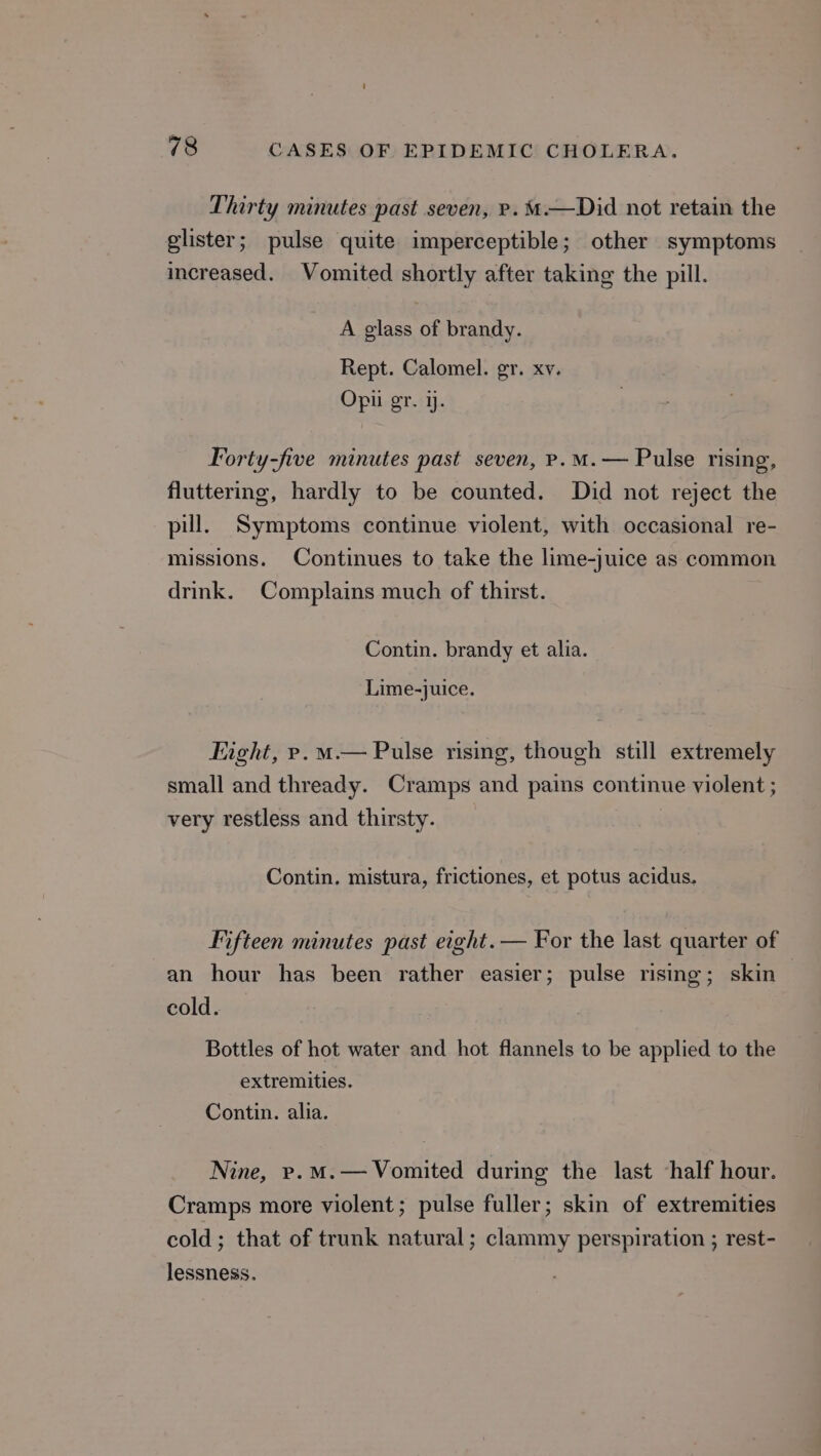 Thirty minutes past seven, re. M—Did not retain the glister; pulse quite imperceptible; other symptoms increased. Vomited shortly after taking the pill. A glass of brandy. Rept. Calomel. gr. xv. Opii gr. 1. Forty-five minutes past seven, p.m. — Pulse rising, fluttering, hardly to be counted. Did not reject the pill. Symptoms continue violent, with occasional re- missions. Continues to take the lime-juice as common drink. Complains much of thirst. Contin. brandy et alia. Lime-juice. Fight, rp. m— Pulse rising, though still extremely small and thready. Cramps and pains continue violent ; very restless and thirsty. Contin. mistura, frictiones, et potus acidus. Fifteen minutes past eight. — For the last quarter of an hour has been rather easier; pulse rising; skin cold. Bottles of hot water and hot flannels to be applied to the extremities. Contin. alia. Nine, rp.m.—Vomited during the last ‘half hour. Cramps more violent; pulse fuller; skin of extremities cold; that of trunk natural; clammy perspiration ; rest- lessness.