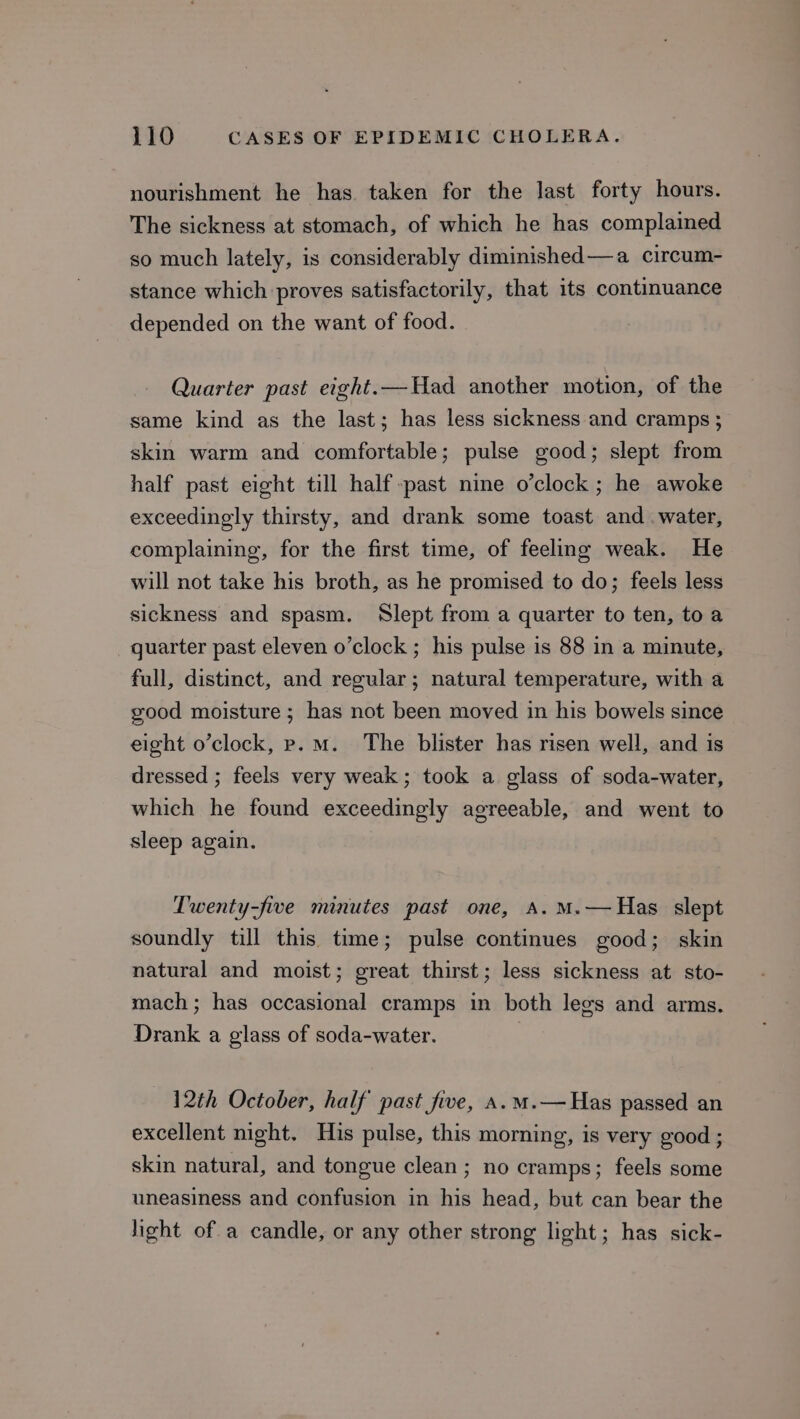 nourishment he has. taken for the last forty hours. The sickness at stomach, of which he has complained so much lately, is considerably diminished—a circum- stance which proves satisfactorily, that its continuance depended on the want of food. Quarter past eight.—Had another motion, of the same kind as the last; has less sickness and cramps; skin warm and comfortable; pulse good; slept from half past eight till half past nine o’clock; he awoke exceedingly thirsty, and drank some toast and water, complaining, for the first time, of feeling weak. He will not take his broth, as he promised to do; feels less sickness and spasm. Slept from a quarter to ten, to a quarter past eleven o’clock ; his pulse is 88 in a minute, full, distinct, and regular; natural temperature, with a good moisture; has not been moved in his bowels since eight o’clock, p.m. The blister has risen well, and is dressed ; feels very weak; took a glass of soda-water, which he found exceedingly agreeable, and went to sleep again. Twenty-five minutes past one, A. M.—Has slept soundly till this time; pulse continues good; skin natural and moist; great thirst; less sickness at sto- mach; has occasional cramps in both legs and arms. Drank a glass of soda-water. 3 12th October, half past five, A.m.— Has passed an excellent night. His pulse, this morning, is very good ; skin natural, and tongue clean; no cramps; feels some uneasiness and confusion in his head, but can bear the light ofa candle, or any other strong light; has sick-