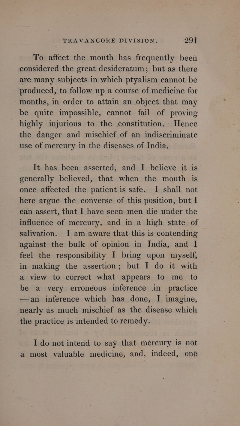 To affect the mouth has frequently been. considered the great desideratum; but as there are many subjects in which ptyalism cannot be produced, to follow up a course of medicine for months, in order to attain an object that may be quite impossible, cannot fail of proving highly injurious to the constitution. Hence the danger and mischief of an indiscriminate use of mercury in the diseases of India. It has been asserted, and I believe it is generally believed, that when the mouth is once affected the patient is safe. I shall not here argue the converse of this position, but I can assert, that I have seen men die under the influence of mercury, and in a high state of salivation. I am aware that this is contending against the bulk of opinion in Jndia, and I feel the responsibility I bring upon myself, in making the assertion; but I do it with a view to correct what appears to me _ to be a very erroneous inference in practice —an inference which has done, I imagine, nearly as much mischief as the disease which the practice is intended to remedy. I do not intend to say that mercury is not a most valuable medicine, and, indeed, one