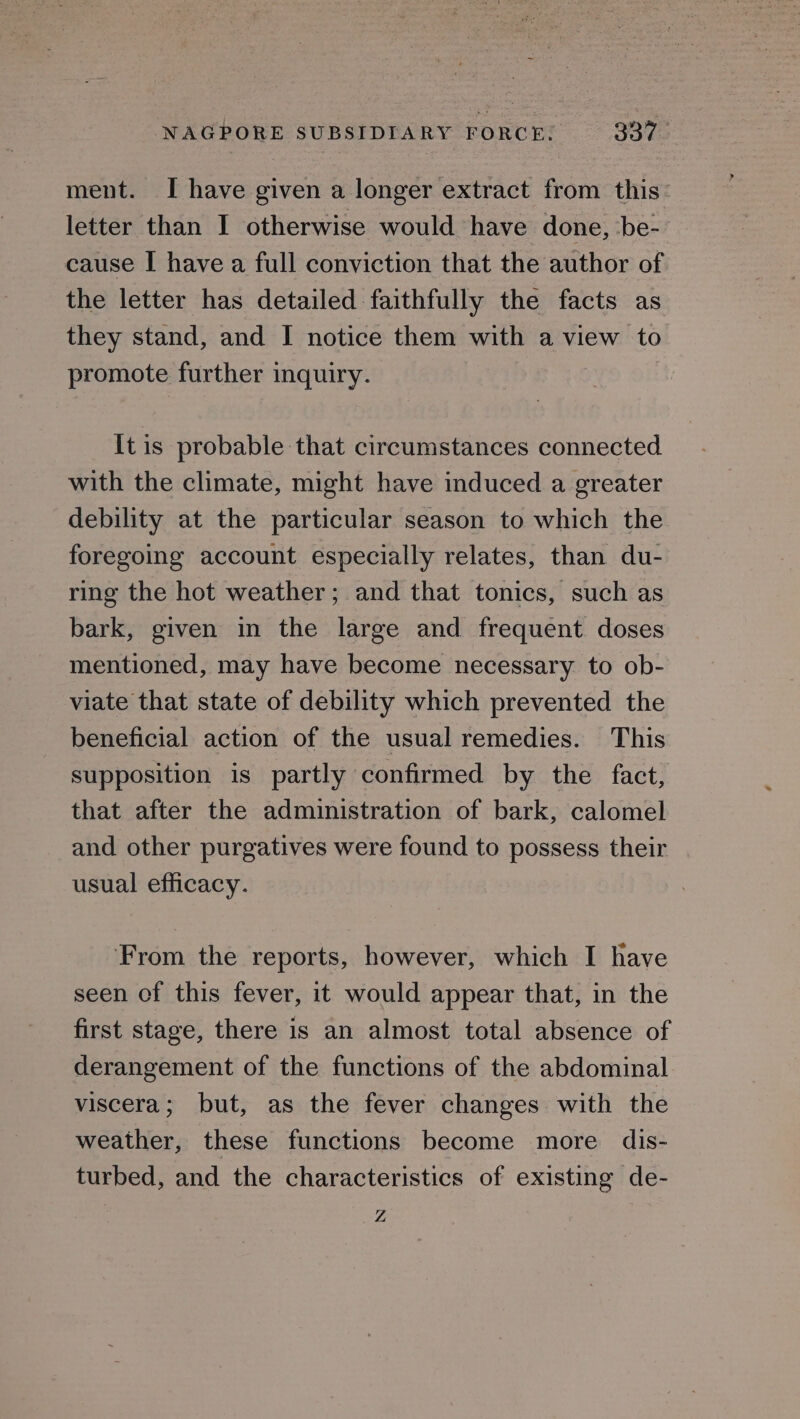 ment. I have given a longer extract from this letter than I otherwise would have done, be- cause I have a full conviction that the author of the letter has detailed faithfully the facts as they stand, and I notice them with a view to promote further inquiry. It is probable that circumstances connected with the climate, might have induced a greater debility at the particular season to which the foregoing account especially relates, than du- ring the hot weather; and that tonics, such as bark, given in the large and frequent doses mentioned, may have become necessary to ob- viate that state of debility which prevented the beneficial action of the usual remedies. This supposition is partly confirmed by the fact, that after the administration of bark, calomel and other purgatives were found to possess their usual efficacy. From the reports, however, which I have seen of this fever, it would appear that, in the first stage, there is an almost total absence of derangement of the functions of the abdominal viscera; but, as the fever changes with the weather, these functions become more dis- turbed, and the characteristics of existing de- Z