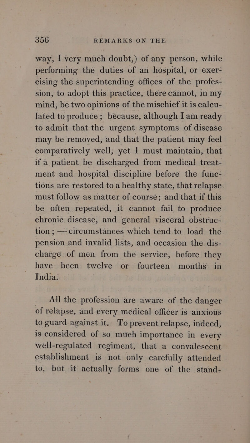 way, | very much doubt,) of any person, while performing the duties of an hospital, or exer- cising the superintending offices of the profes- sion, to adopt this practice, there cannot, in my mind, be two opinions of the mischief it is calcu- lated to produce; because, although I am ready to admit that the urgent symptoms of disease may be removed, and that the patient may feel comparatively well, yet I must maintain, that if a patient be discharged from medical treat- ment and hospital discipline before the func- tions are restored to a healthy state, that relapse. must follow as matter of course; and that if this be often repeated, it cannot fail to produce chronic disease, and general visceral obstruc- tion ; —- circumstances which tend to load the pension and invalid lists, and occasion the dis- charge of men from the service, before they have been twelve or fourteen months in India. | . All the profession are aware of the danger of relapse, and every medical officer is anxious to guard against it. To prevent relapse, indeed, is considered of so much importance in every well-regulated regiment, that a convalescent establishment is not only carefully attended to, but it actually forms one of the stand-