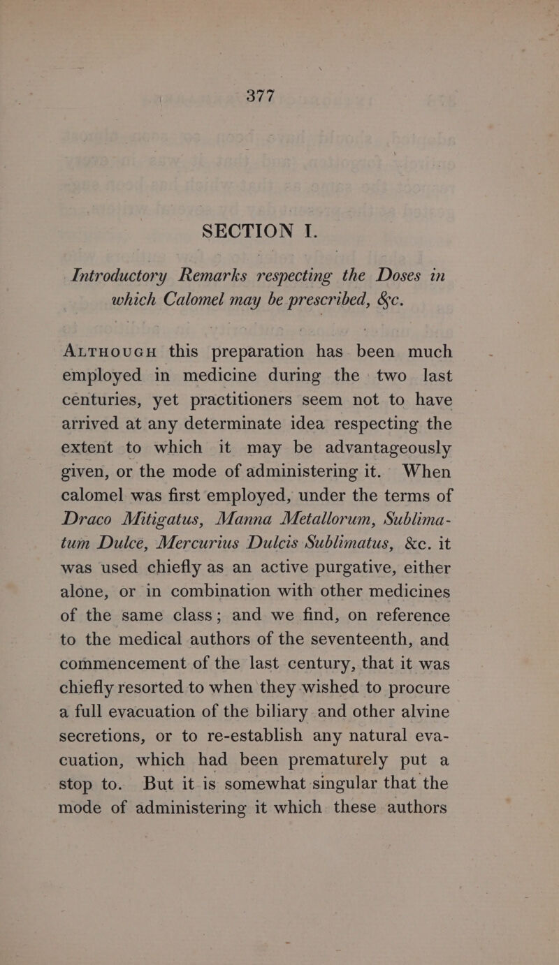 SECTION I. Introductory Remarks respecting the Doses in which Calomel may be prescribed, &amp;c. ALTHOUGH this preparation has been much employed in medicine during the two last centuries, yet practitioners seem not to have arrived at any determinate idea respecting the extent to which it may be advantageously given, or the mode of administering it. When calomel was first employed, under the terms of Draco Mitigatus, Manna Metallorum, Sublima- tum Dulce, Mercurius Dulcis Sublimatus, &amp;c. it was used chiefly as an active purgative, either alone, or in combination with other medicines of the same class; and we find, on reference to the medical authors of the seventeenth, and commencement of the last century, that it was chiefly resorted to when they wished to procure a full evacuation of the biliary and other alvine secretions, or to re-establish any natural eva- cuation, which had been prematurely put a stop to. But it is somewhat singular that the mode of administering it which these authors