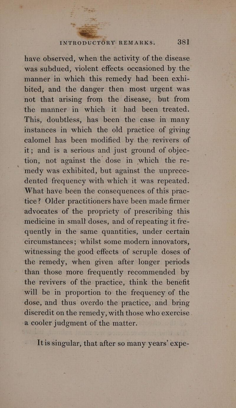 an i INTRODUCTORY: REMARKS. 381 have observed, when the activity of the disease was subdued, violent effects occasioned by the manner in which this remedy had been exhi- bited, and the danger then most urgent was not that arising from the disease, but from the manner in which it had been treated. This, doubtless, has been the case in many instances in which the old practice of giving calomel has been modified by the revivers of it; and is a serious and just ground of objec- tion, not against the dose in which the re- ' medy was exhibited, but against the unprece- dented frequency with which it was repeated. What have been the consequences of this prac- tice? Older practitioners have been made firmer advocates of the propriety of prescribing this medicine in small doses, and of repeating it fre- quently in the same quantities, under certain circumstances; whilst some modern innovators, witnessing the good effects of scruple doses of the remedy, when given after longer periods than those more frequently recommended by the revivers of the practice, think the benefit will be in proportion to the frequency of the dose, and thus overdo the practice, and_ bring discredit on the remedy, with those who exercise . -a cooler judgment of the matter. Itis singular, that after so many years’ expe-