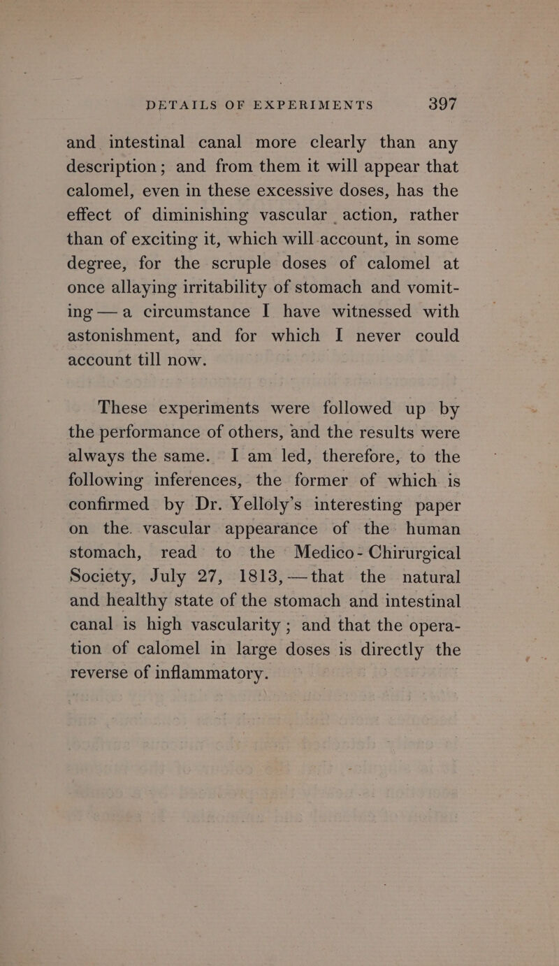 and intestinal canal more clearly than any description; and from them it will appear that calomel, even in these excessive doses, has the effect of diminishing vascular action, rather than of exciting it, which will-account, in some degree, for the scruple doses of calomel at once allaying irritability of stomach and vomit- ing —a circumstance I have witnessed with astonishment, and for which I never could account till now. These experiments were followed up by the performance of others, and the results were always the same. I am led, therefore, to the following inferences, the former of which. is confirmed by Dr. Yelloly’s interesting paper on the. vascular appearance of the human stomach, read to the Medico- Chirurgical Society, July 27, 1813,—that the natural and healthy state of the stomach and intestinal canal is high vascularity ; and that the opera- tion of calomel in large doses is ey the reverse of inflammatory.