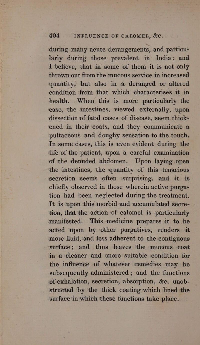 during many acute derangements, and particu- larly durmg those prevalent in India; and I believe, that in some of them it is not only thrown out from the mucous service in increased quantity, but also in a deranged or altered condition from that which characterises it in health. When this is more particularly the case, the intestines, viewed externally, upon dissection of fatal cases of disease, seem thick- ened in their coats, and they communicate a pultaceous and doughy sensation to the touch. In some cases, this is even evident during the life of the patient, upon a careful examination of the denuded abdomen. Upon laying open the intestines, the quantity of this tenacious secretion ‘seems often surprising, and it is chiefly observed in those wherein active purga- tion had been neglected during the treatment. It is upon this morbid and accumulated secre- tion, that the action ‘of calomel is particularly manifested. This medicine prepares it to be acted upon by other purgatives, renders it more fluid, and less adherent to the contiguous ‘surface; and thus leaves the mucous coat in a cleaner and more suitable condition for the influence of whatever remedies may be subsequently administered ; and the functions of exhalation, secretion, absorption, &amp;c. unob- structed by the thick coating which lined the surface in which these functions take place.