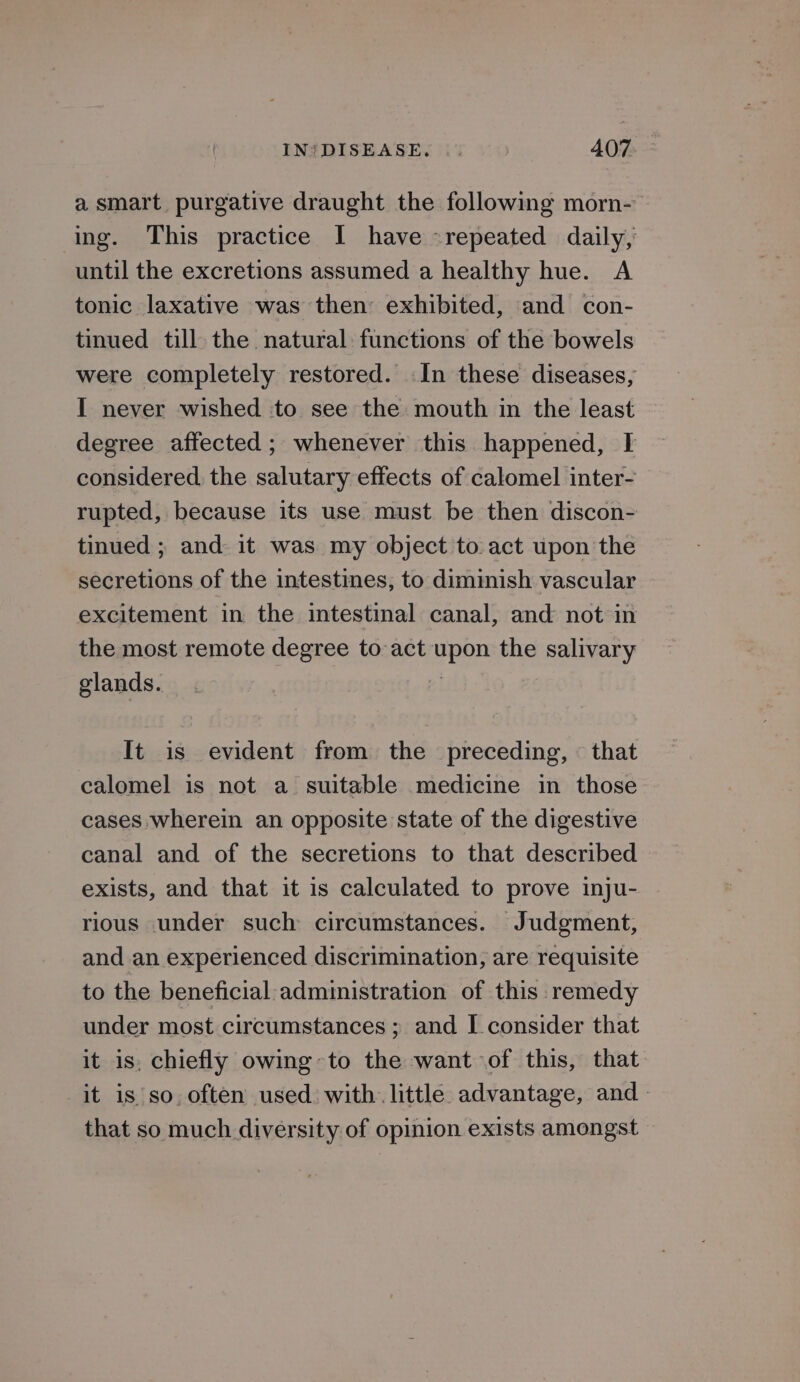 a smart purgative draught the following morn- ing. This practice I have «repeated daily, until the excretions assumed a healthy hue. A tonic laxative was then exhibited, and con- tinued till the natural functions of the bowels were completely restored. In these diseases, I never wished to see the mouth in the least degree affected ; whenever this happened, I considered. the salutary effects of calomel inter- rupted, because its use must be then discon- tinued ; and it was my object to. act upon the secretions of the intestines, to diminish vascular excitement in the intestinal canal, and not in the most remote degree to act upon the salivary glands. : It is evident from the preceding, that calomel is not a suitable medicine in those cases wherein an opposite state of the digestive canal and of the secretions to that described exists, and that it is calculated to prove inju- rious under such circumstances. Judgment, and an experienced discrimination, are requisite to the beneficial administration of this remedy under most circumstances ; and I consider that it is, chiefly owing~to the want of this, that it is’so. often used with. little advantage, and - that so much diversity of opinion exists amongst