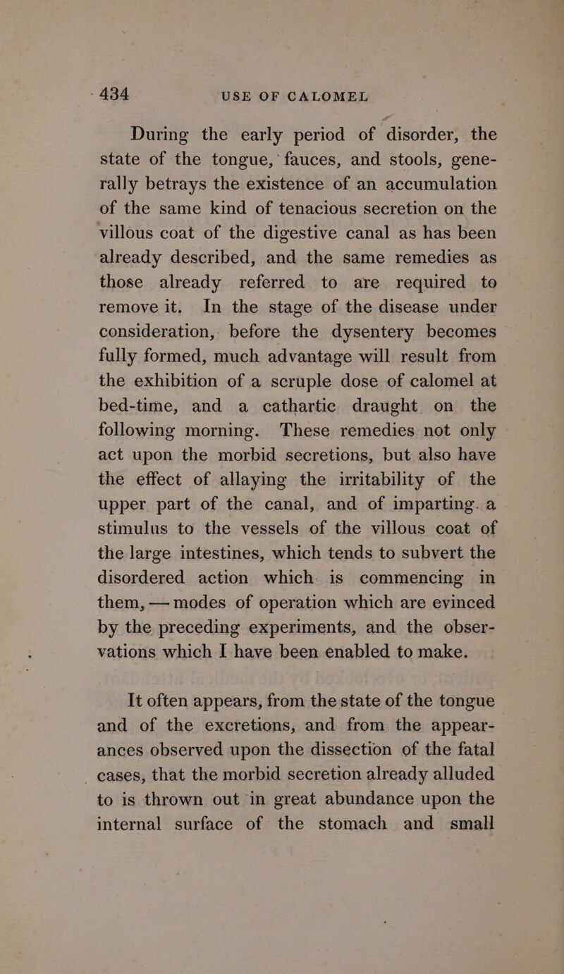 During the early period of disorder, the state of the tongue, fauces, and stools, gene- rally betrays the existence of an accumulation of the same kind of tenacious secretion on the villous coat of the digestive canal as has been already described, and the same remedies as those already referred to are required to remove it. In the stage of the disease under consideration, before the dysentery becomes fully formed, much advantage will result from the exhibition of a scruple dose of calomel at bed-time, and a cathartic draught on the following morning. These remedies not only act upon the morbid secretions, but also have the effect of allaying the irritability of the upper part of the canal, and of imparting. a stimulus to the vessels of the villous coat of the large intestines, which tends to subvert the disordered action which is commencing in them, — modes of operation which are evinced by the preceding experiments, and the obser- vations which I have been enabled to make. It often appears, from the state of the tongue and of the excretions, and from the appear- ances observed upon the dissection of the fatal _ cases, that the morbid secretion already alluded to is thrown out in great abundance upon the internal surface of the stomach and small