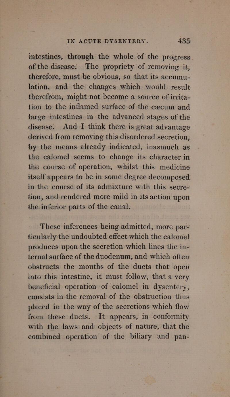 intestines, through the whole of the progress of the disease. The propriety of removing it, therefore, must be obvious, so that its accumu- lation, and the changes which would result therefrom, might not become a source of irrita- tion to the inflamed surface of the cecum and large intestines in the advanced stages of the disease. And I think there is great advantage — derived from removing this disordered secretion, by the means already indicated, inasmuch as the calomel seems to change its character in the course of operation, whilst this medicine itself appears to be in some degree decomposed in the course of its admixture with this secre- tion, and rendered more mild in its action upon the inferior parts of the canal. These inferences being admitted, more par- ticularly the undoubted effect which the calomel produces upon the secretion which lines the in- ternal surface of the duodenum, and which often obstructs the mouths of the ducts that open into this intestine, it must follow, that a very beneficial operation of calomel in dysentery, consists in the removal of the obstruction thus placed in the way of the secretions which flow from these ducts. It appears, in conformity with the laws and objects of nature, that the combined operation of the biliary and pan-