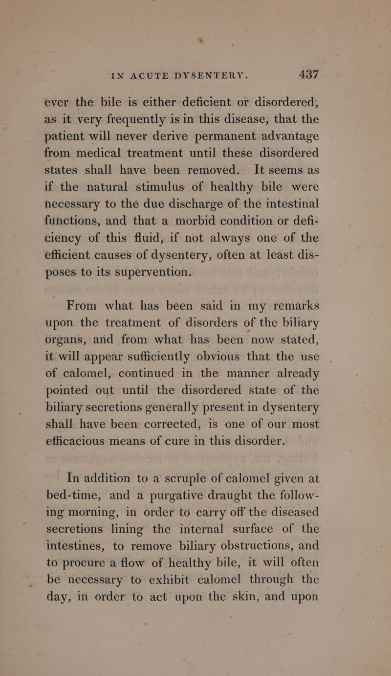 ever the bile is either deficient or disordered; as it very frequently is in this disease, that the patient will never derive permanent advantage from medical treatment until these disordered states shall have been removed. It seems as if the natural stimulus of healthy bile were necessary to the due discharge of the intestinal functions, and that a morbid condition or defi- ciency of this fluid, if not always one of the efficient causes of dysentery, often at least dis- poses to its supervention. . From what has been said in my remarks upon the treatment of disorders of the biliary organs, and from what has been now stated, it will appear sufficiently obvious that the use of calomel, continued in the manner already pointed out until the disordered state of the biliary secretions generally present in dysentery shall have been corrected, is one of our most efficacious means of cure in this disorder. In addition to a scruple of calomel given at bed-time, and a purgative draught the follow- ing morning, in order to carry off the diseased secretions lining the internal surface of the intestines, to remove biliary obstructions, and to procure a flow of healthy bile, it will often be necessary to exhibit calomel through the day, in order to act upon the skin, and upon