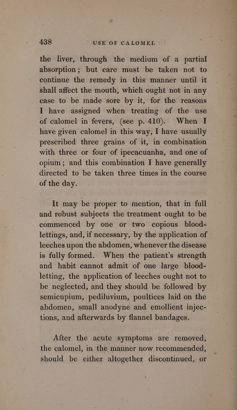 the liver, through the medium of a partial absorption; but care must be taken not to continue the remedy in this manner until it shall affect the mouth, which ought not in any case to be made sore by it, for the reasons I have assigned when treating of the use of calomel in fevers, (see p. 410). When I have given calomel in this way, I have usually prescribed three grains of it, in combination with three or four of ipecacuanha, and one of opium; and this combination I have generally directed to be taken three times in the course of the day. It may be proper to mention, that in full and robust subjects the treatment ought to be commenced by one or two copious blood- lettings, and, if necessary, by the application of leeches upon the abdomen, whenever the disease is fully formed. When the patient’s strength and habit cannot admit of one large blood- letting, the application of leeches ought not to be neglected, and they should be followed by semicupium, pediluvium, poultices laid on the abdomen, small anodyne and emollient injec- tions, and afterwards by flannel bandages. After the acute symptoms are removed, the calomel, in the manner now recommended, should be either altogether discontinued, or