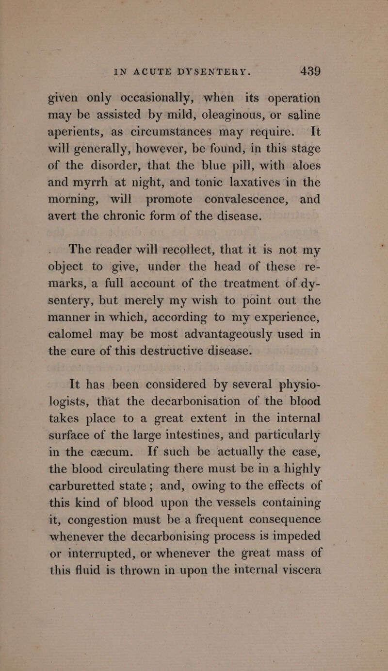 given only occasionally, when its operation may be assisted by mild, oleaginous, or saline aperients, as circumstances may require. It will generally, however, be found, in this stage of the disorder, that the blue pill, with aloes and myrrh at night, and tonic laxatives in the morning, will promote convalescence, and avert the chronic form of the disease. The reader will recollect, that it is not my object to give, under the head of these re- marks, a full account of the treatment of -dy- sentery, but merely my wish to point out the manner in which, according to my experience, calomel may be most advantageously used in the cure of this destructive disease. It has been considered by several physio- logists, that the decarbonisation of the blood takes place to a great extent in the internal surface of the large intestines, and particularly in the cecum. If such be actually the case, the blood circulating there must be in a highly carburetted state; and, owing to the effects of this kind of blood upon the vessels containing it, congestion must be a frequent consequence whenever the decarbonising process is impeded or interrupted, or whenever the great mass of this fluid is thrown in upon the internal viscera