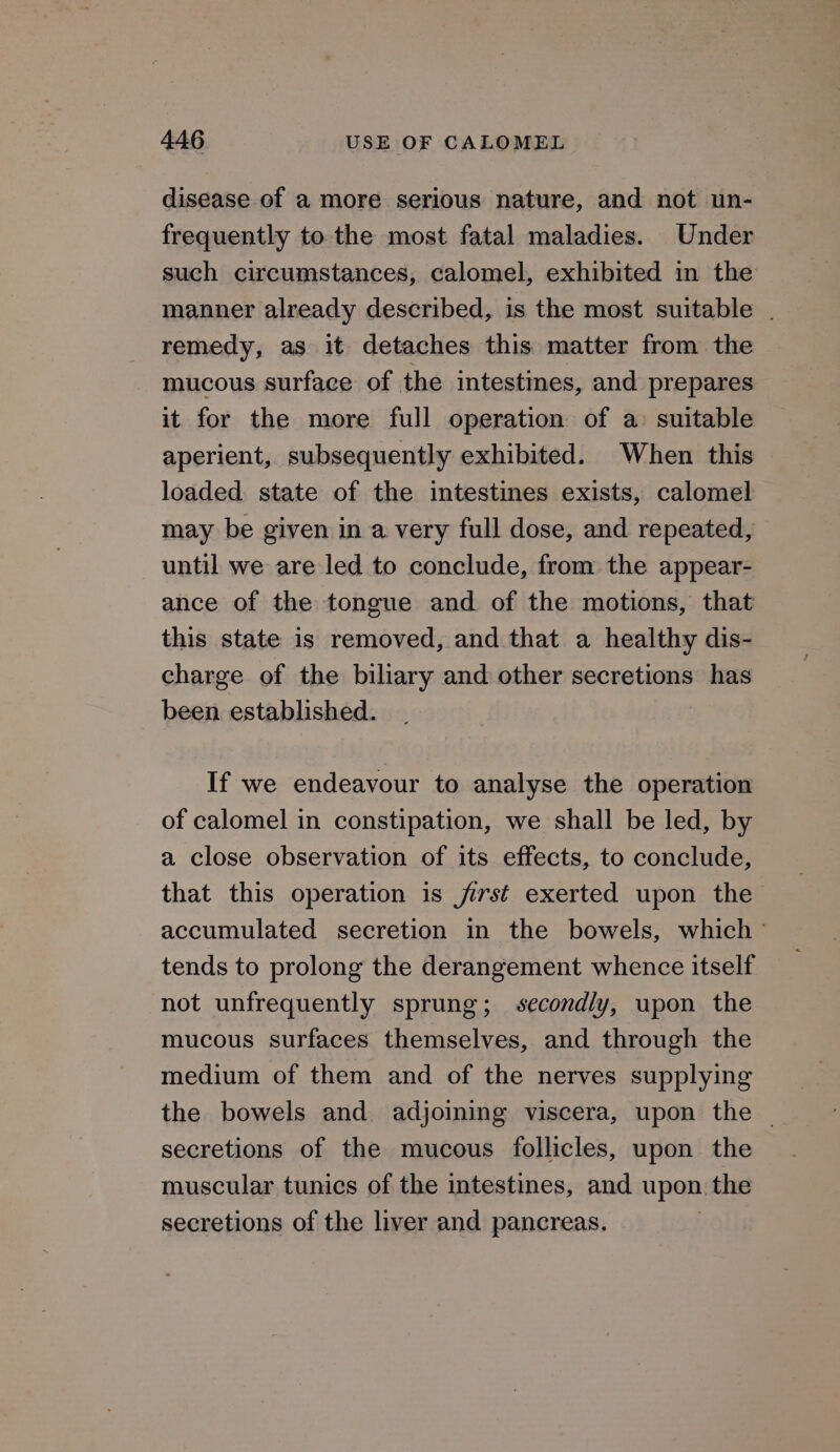 disease of a more serious nature, and not un- frequently to the most fatal maladies. Under such circumstances, calomel, exhibited in the manner already described, is the most suitable . remedy, as it detaches this matter from the mucous surface of the intestines, and prepares it for the more full operation of a: suitable aperient, subsequently exhibited. When this loaded state of the intestines exists, calomel may be given in a very full dose, and repeated, until we are led to conclude, from the appear- ance of the tongue and of the motions, that this state is removed, and that a healthy dis- charge of the biliary and other secretions has been established. If we endeavour to analyse the operation of calomel in constipation, we shall be led, by a close observation of its effects, to conclude, that this operation is jirst exerted upon the accumulated secretion in the bowels, which ° tends to prolong the derangement whence itself not unfrequently sprung; secondly, upon the mucous surfaces themselves, and through the medium of them and of the nerves supplying the bowels and adjoining viscera, upon the | secretions of the mucous follicles, upon the muscular tunics of the intestines, and upon. the secretions of the liver and pancreas.