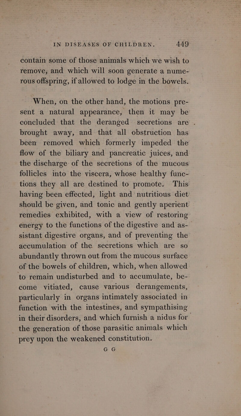 contain some of those animals which we wish to remove, and which will soon generate a nume- rous offspring, if allowed to lodge in the bowels. When, on the other hand, the motions pre- sent a natural appearance, then it may be concluded that the deranged secretions are . brought away, and that all obstruction has been removed which formerly impeded the flow of the biliary and pancreatic juices, and the discharge of the secretions of the mucous follicles into the viscera, whose healthy func- tions they all are destined to promote. This having been effected, light and nutritious diet should be given, and tonic and gently aperient remedies exhibited, with a view of restoring energy to the functions of the digestive and as-_ sistant digestive organs, and of preventing the accumulation of the secretions which are so abundantly thrown out from the mucous surface of the bowels of children, which, when allowed to remain undisturbed and to accumulate, be- come vitiated, cause various derangements, particularly in organs intimately associated in function with the intestines, and sympathising in their disorders, and which furnish a nidus for the generation of those parasitic animals which prey upon the weakened constitution. GG