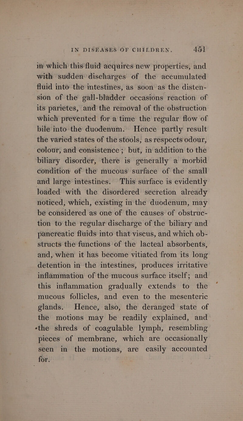 in which this fluid acquires new properties, and with sudden discharges of the accumulated fluid into the intestines, as soon as the disten- sion of the gall-bladder occasions reaction of its parretes, and the removal of the obstruction which prevented for a time the regular flow of bile into the duodenum. Hence partly result the varied states of the stools, as respects odour, colour, and consistence; but, in addition to the biliary disorder, there is generally a morbid condition of the mucous surface of the small and large intestines. This surface is evidently loaded with the disordered secretion already noticed, which, existing in the duodenum, may be considered as one of the causes of obstruc- tion to the regular discharge of the biliary and panereatic fluids into that viscus, and which ob- structs the functions of the lacteal absorbents, and, when it has become vitiated from its long detention in the intestines, produces irritative inflammation of the mucous surface itself; and this inflammation gradually extends to the mucous follicles, and even to the mesenteric glands. Hence, also, the deranged state of the motions may be readily explained, and ethe shreds of coagulable lymph, resembling pieces of membrane, which are occasionally seen in the motions, are easily accounted for. .