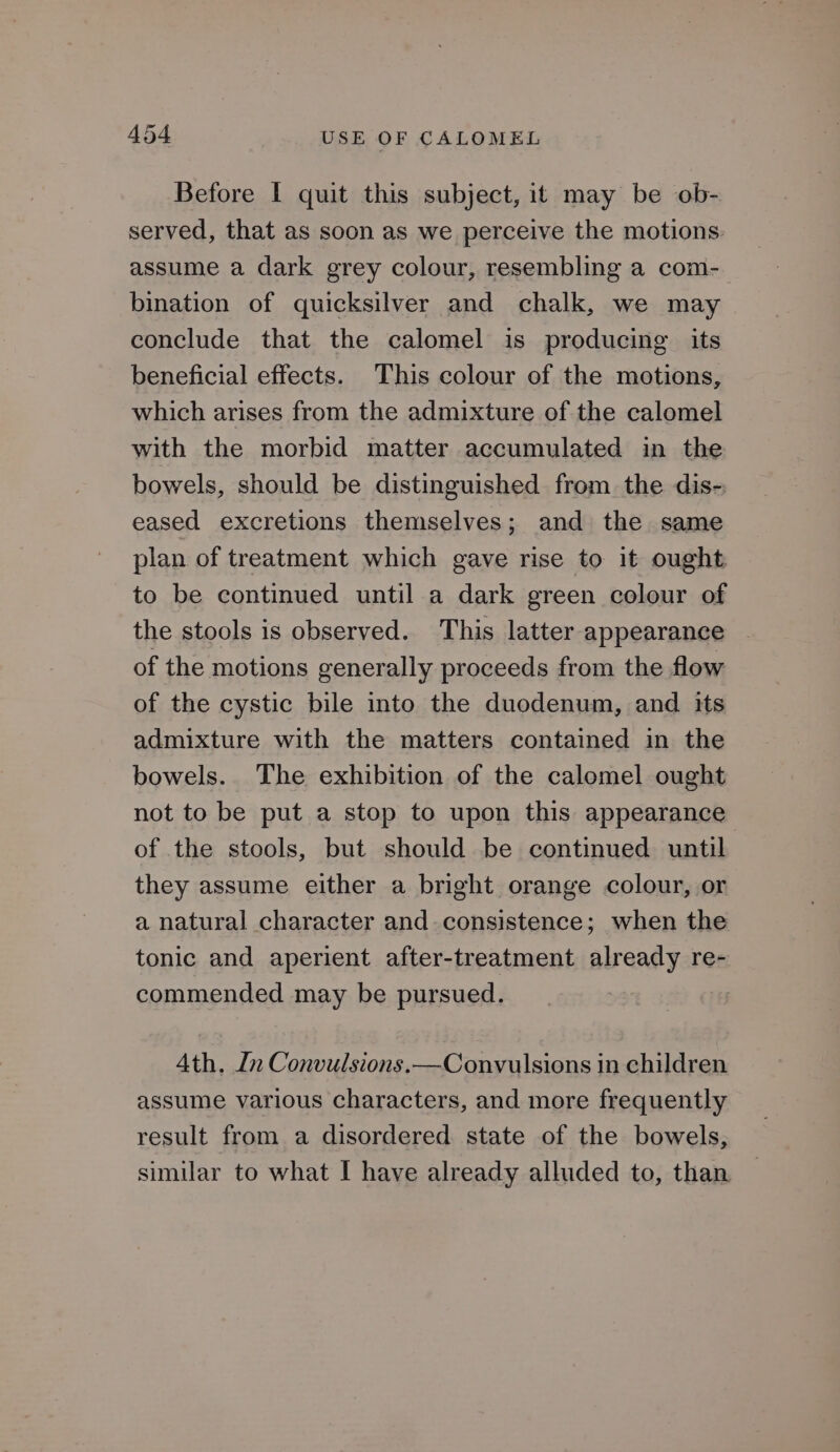 Before | quit this subject, it may be ob- served, that as soon as we perceive the motions: assume a dark grey colour, resembling a com-_ bination of quicksilver and chalk, we may conclude that the calomel is producing its beneficial effects. This colour of the motions, which arises from the admixture of the calomel with the morbid matter accumulated in the bowels, should be distinguished from the dis- eased excretions themselves; and the same plan of treatment which gave rise to it ought to be continued until a dark green colour of the stools is observed. This latter appearance of the motions generally proceeds from the flow of the cystic bile into the duodenum, and its admixture with the matters contained in the bowels. The exhibition of the calomel ought not to be put a stop to upon this appearance of the stools, but should be continued until they assume either a bright orange colour, or a natural character and consistence; when the tonic and aperient after-treatment already re- commended may be pursued. Ath. In Convulsions. —Convulsions in children assume various characters, and more frequently result from a disordered state of the bowels, similar to what I have already alluded to, than